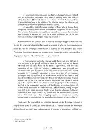 « Though diplomatic missions had been exchanged between Finland
and her redoubtable neighbour, they involved nothing more than strictly
official relations. The USSR Minister in Helsinki, Comrade Asmuss, and his
wife might have been in the middle of the Siberian tundras for all the social
contact they were able to establish with local society.
« I was at first in the fortunate position of being able to ignore them
altogether since the Soviet Union had not been recognised by the Belgian
Government. When diplomatic relations were at last resumed between the
two countries it became my duty, as a junior colleague, to call on the
Russian Minister, who promptly asked me to lunch. »1
Comment établir des contacts avec le ministre soviétique frappé d’ostracisme sans
froisser les relations belgo-finlandaises qui devenaient de plus en plus importantes au
point de vue des échanges commerciaux ? Eeman ne peut toutefois pas refuser
l’invitation du ministre Asmuss au moment où un énorme partenaire commercial de la
Belgique est reconnu officiellement par son gouvernement.
« This invitation had to be returned and I discovered how difficult it
was to gather a few people willing to sit at the same table as the Soviet
Minister and his wife. None of the Finns I approached, with the sole
exception of the Chief of Protocol, Hakkarainen, who accepted the
invitation with open reluctance as an unpleasant professional duty, would
consider it. I eventually attempted to rope in a few of my younger
colleagues and it looked as if the two Russians, the Chief of Protocol and
myself would make up the whole party. But at the very last minute a Belgian
couple, just off the boat that had brought them over from Antwerp, turned
up at the Legation. When I ask them to lunch they jumped at the invitation,
thrilled at the prospect of meeting real Bolshevists, mysterious beings of
whom much was heard, but little known (…) Hakkarainen, sitting straight
and stiff in his chair, answered briefly when directly addressed but never
volunteered as a single remark. My countrymen sat bemused and I, feeling
as a ship must feel when struggling against a strong tide, vainly
endeavoured to introduce into the atmosphere a minimum of conviviality. »2
Tout esprit de convivialité est toutefois fracassé en fin de soirée. Lorsque le
couple russe quitte le dîner, les autres invités et M. Eeman lancent des remarques
désagréables à leur sujet, tout en ignorant que le ministre et son épouse, enfilant leurs
113 / 183
1 EEMAN H., op. cit, p. 220.
2 Ibid., pp. 220-221.
 
