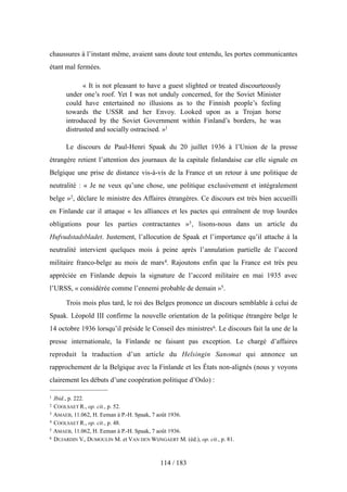 chaussures à l’instant même, avaient sans doute tout entendu, les portes communicantes
étant mal fermées.
« It is not pleasant to have a guest slighted or treated discourteously
under one’s roof. Yet I was not unduly concerned, for the Soviet Minister
could have entertained no illusions as to the Finnish people’s feeling
towards the USSR and her Envoy. Looked upon as a Trojan horse
introduced by the Soviet Government within Finland’s borders, he was
distrusted and socially ostracised. »1
Le discours de Paul-Henri Spaak du 20 juillet 1936 à l’Union de la presse
étrangère retient l’attention des journaux de la capitale finlandaise car elle signale en
Belgique une prise de distance vis-à-vis de la France et un retour à une politique de
neutralité : « Je ne veux qu’une chose, une politique exclusivement et intégralement
belge »2, déclare le ministre des Affaires étrangères. Ce discours est très bien accueilli
en Finlande car il attaque « les alliances et les pactes qui entraînent de trop lourdes
obligations pour les parties contractantes »3, lisons-nous dans un article du
Hufvudstadsbladet. Justement, l’allocution de Spaak et l’importance qu’il attache à la
neutralité intervient quelques mois à peine après l’annulation partielle de l’accord
militaire franco-belge au mois de mars4. Rajoutons enfin que la France est très peu
appréciée en Finlande depuis la signature de l’accord militaire en mai 1935 avec
l’URSS, « considérée comme l’ennemi probable de demain »5.
Trois mois plus tard, le roi des Belges prononce un discours semblable à celui de
Spaak. Léopold III confirme la nouvelle orientation de la politique étrangère belge le
14 octobre 1936 lorsqu’il préside le Conseil des ministres6. Le discours fait la une de la
presse internationale, la Finlande ne faisant pas exception. Le chargé d’affaires
reproduit la traduction d’un article du Helsingin Sanomat qui annonce un
rapprochement de la Belgique avec la Finlande et les États non-alignés (nous y voyons
clairement les débuts d’une coopération politique d’Oslo) :
114 / 183
1 Ibid., p. 222.
2 COOLSAET R., op. cit., p. 52.
3 AMAEB, 11.062, H. Eeman à P.-H. Spaak, 7 août 1936.
4 COOLSAET R., op. cit., p. 48.
5 AMAEB, 11.062, H. Eeman à P.-H. Spaak, 7 août 1936.
6 DUJARDIN V., DUMOULIN M. et VAN DEN WIJNGAERT M. (éd.), op. cit., p. 81.
 