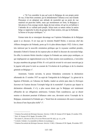 « “Si l’on considère le pas qu’a pris la Belgique de son propre point
de vue, il faut bien constater, qu’en abandonnant l’alliance avec une Grande
Puissance et en adoptant une attitude de neutralité qui au point de vue
matériel est peut-être faible, mais qui moralement est forte, la Belgique a
fait preuve d’un courage moral, digne de tout estime, tel qu’on est habitué à
l’attendre de ce vaillant petit peuple. Selon toute sa nature même la nation
belge se rapproche le plus du groupe des États neutres, tels que la Hollande,
la Suisse et les pays nordiques.” »1
Eeman tente de se renseigner davantage sur l’opinion finlandaise de la Belgique
quant à ce discours. Il est reçu par le ministre Rudolf Holsti, à nouveau chef des
Affaires étrangères de Finlande, poste qu’il n’a plus détenu depuis 1922. Celui-ci, étant
très intéressé par la nouvelle orientation politique que le royaume semblait prendre,
demande d’abord à Eeman de lui exposer plus en détail le discours du souverain belge.
En effet, le ministre Holsti cherche à aligner la Finlande aux autres pays nordiques, ce
qui impliquerait un rapprochement avec les États neutres non-scandinaves, c’est-à-dire
les pays membres du groupe d’Oslo. Il « m’a prié de revenir le voir aussi souvent que je
le jugerai utile pour le tenir au courant de l’évolution de la politique et de la situation
générale en Belgique »2.
Justement, l’année suivante, la presse finlandaise commente la déclaration
allemande du 13 octobre 1937 au sujet de l’intégralité de la Belgique3. Le gérant de la
légation d’Helsinki, en l’absence de Stadler, traduit un article paru dans le Helsingin
Sanomat où l’auteur discute l’exemple belge de la neutralité4. Il précise que depuis la
déclaration allemande, il n’y a plus aucun doute que la Belgique soit totalement
affranchie de ses obligations antérieures. Certains États scandinaves, qui se disent
neutres et discutent pourtant d’alliances entre eux, devraient suivre l’exemple de la
Belgique, notamment la Finlande qui « “ferait bien de commencer elle aussi à examiner
les choses d’une façon plus réelle” »5.
115 / 183
1 Citation d’un article du Helsingin Sanomat. AMAEB, 11.062, H. Eeman à P.-H. Spaak, 22 octobre 1936.
2 Ibid., H. Eeman à P.-H. Spaak, 24 octobre 1936.
3 DUJARDIN V., DUMOULIN M. et VAN DEN WIJNGAERT M. (éd.), op. cit., p. 86.
4 L’article s’intitule « La neutralité en théorie et en pratique ».
5 Citation d’un article du Helsingin Sanomat. AMAEB, 11.062, J. Dermine à P.-H. Spaak, 30 octobre 1937.
 