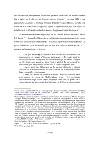 vers la neutralité, sans pourtant obtenir des garanties semblables. Le ministre Stadler
fait le point sur le discours du Premier ministre Cajander1 en mars 1938 et ses
déclarations concernant la politique étrangère de la République2. Helsinki cherche à se
distancier de « toute alliance dangereuse » pour se rapprocher des pays non-alignés vu
la faiblesse de la SDN et les difficultés récentes d’appliquer l’article 16 du pacte3 .
Le premier gouvernement belge dirigé par un Premier ministre socialiste4 tombe
le 9 février 1939 lorsque les libéraux de sa coalition démissionnent pour protester contre
l’élection d’un ancien activiste flamand à l’Académie royale flamande de médecine5. La
presse finlandaise, qui s’intéresse de plus en plus à la Belgique depuis octobre 1937,
consacre quelques articles à cette crise.
« Ils [les journaux] reconnaissent tous la difficulté de constituer un
gouvernement au moyen d’éléments appartenant à des partis dont les
tendances sont aussi divergentes. Ils rendent hommage aux efforts déployés
par M. Spaak pour gouverner dans l’intérêt général du pays malgré les
oppositions qu’il a rencontrées jusque dans le sein de son propre parti.
« Après avoir fait l’historique de la question flamande et résumé
l’incident dû à la nomination du docteur Maertens à l’Académie flamande,
ils en exposent les conséquences.
« Dans les finales les journaux diffèrent : Hufvudstadsbladet après
avoir rappelé la phrase de l’Indépendance belge : “Le mécanisme
constitutionnel belge craque depuis longtemps dans tous ses joints” et la
convocation de dernier conseil des Ministres par le Roi, se montre plutôt
117 / 183
1 Aimo Kaarlo Cajander (1879-1943) : homme politique du centre finlandais. Premier ministre (1922,
1924, 1937-1939). UOLA M. et LEIKOLA M., Cajander, Aimo Kaarlo (1879-1943), http://
www.kansallisbiografia.fi/kb/artikkeli/727/.
2 Lorsque Spaak compte se rendre à Copenhague pour la réunion des ministres des Affaires étrangères
des pays membres du groupe d’Oslo, George Stadler lui dresse un curieux portrait de Rudolf Holsti. Il
semble que le ministre finlandais manque souvent de cohérence dans ses communications. « Le point de
son caractère sur lequel je crois devoir attirer votre attention, est son instabilité… L’on m’assure que
M. Holsti n’a pas toujours été aussi réservé, mais qu’à quelques semaines d’intervalle, il se contredisait
complètement. Certains de ses amis - la rédaction du Helsingin Sanomat, où il avait débuté lui-même -
ennuyés de se voir toujours démentis, eurent l’idée diabolique d’enregistrer les conversations
téléphoniques et un jour, comme il niait formellement au directeur Erkko lui avoir tenu certains propos,
celui-ci le pria d’écouter la conversation en dispute… et fit tourner le disque enregistreur. C’est depuis
lors, affirme-t-on, que M. Holsti s’est fait une règle de ne plus rien dire du tout à personne. J’ignore si
avec ses Collègues nordiques il suit ses anciennes habitudes ou les nouvelles ; mais je crois qu’il est
prudent de ne compter sur ses dires que lorsqu’ils ont été dûment rédigés et approuvés par lui. »
AMAEB, 11.062, G. Stadler à P.-H. Spaak, 4 juillet 1938.
3 Ibid., G. Stadler à P.-H. Spaak, 11 mars 1938.
4 Spaak I : 15 mai 1938 - 9 février 1939. MABILLE X., op. cit., p. 206.
5 GERARD E., op. cit., p. 226.
 