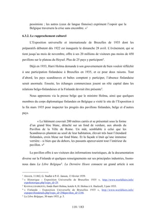 pessimiste ; les autres (ceux de langue finnoise) expriment l’espoir que la
Belgique traversera la crise sans encombre. »1
6.3.2. Le rapprochement culturel
L’Exposition universelle et internationale de Bruxelles de 1935 dont les
préparatifs débutent dès 1922 est inaugurée le dimanche 28 avril. L’événement, qui se
tient jusqu’au mois de novembre, offre à ses 20 millions de visiteurs pas moins de 450
pavillons sur le plateau du Heysel. Plus de 25 pays y participent2.
Déjà en 1933, Harri Holma demande à son gouvernement de bien vouloir réfléchir
à une participation finlandaise à Bruxelles en 1935, et ce pour deux raisons. Tout
d’abord, les pays scandinaves et baltes comptent y participer, l’absence finlandaise
serait anormale. Ensuite, les échanges commerciaux jouent un rôle capital dans les
relations belgo-finlandaises et la Finlande devrait être présente3.
Nous apprenons via la presse belge que le ministre Holma, ainsi que quelques
membres du corps diplomatique finlandais en Belgique a visité le site de l’Exposition à
la fin mars 1935 pour inspecter les progrès des pavillons finlandais, belge et d’autres
pays.
« Le bâtiment couvrait 200 mètres carrés et se présentait sous la forme
d’un grand bloc blanc, détaché sur un fond de verdure, aux abords du
Pavillon de la Ville de Rome. Un mât, semblable à celui que les
Scandinaves plantent au seuil de leur habitation, élevait très haut l’étendard
finlandais, croix bleue sur fond blanc. Et la façade n’était qu’une immense
verrière - si bien que du dehors, les passants apercevaient tout l’intérieur du
pavillon. »4
Le pavillon offre à ses visiteurs des informations touristiques, de la documentation
diverse sur la Finlande et quelques renseignements sur ses principales industries, lisons-
nous dans La Libre Belgique5. La Dernière Heure consacre un grand article à son
118 / 183
1 AMAEB, 11.062, G. Stadler à P.-E. Janson, 13 février 1939.
2 « Historique - Exposition Universelle de Bruxelles 1935 », http://www.worldfairs.info/
expohistorique.php?expo_id=29.
3 KANSALLISARKISTO, fonds Harri Holma, kotelo 8, H. Holma à A. Hackzell, 3 juin 1933.
4 « Finlande - Exposition Universelle de Bruxelles 1935 », http://www.worldfairs.info/
expopavillondetails.php?expo_id=29&pavillon_id=2186.
5 La Libre Belgique, 30 mars 1935, p. 5.
 