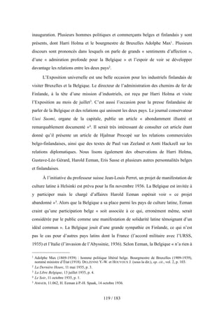 inauguration. Plusieurs hommes politiques et commerçants belges et finlandais y sont
présents, dont Harri Holma et le bourgmestre de Bruxelles Adolphe Max1. Plusieurs
discours sont prononcés dans lesquels on parle de grands « sentiments d’affection »,
d’une « admiration profonde pour la Belgique » et l’espoir de voir se développer
davantage les relations entre les deux pays2.
L’Exposition universelle est une belle occasion pour les industriels finlandais de
visiter Bruxelles et la Belgique. Le directeur de l’administration des chemins de fer de
Finlande, à la tête d’une mission d’industriels, est reçu par Harri Holma et visite
l’Exposition au mois de juillet3. C’est aussi l’occasion pour la presse finlandaise de
parler de la Belgique et des relations qui unissent les deux pays. Le journal conservateur
Uusi Suomi, organe de la capitale, publie un article « abondamment illustré et
remarquablement documenté »4. Il serait très intéressant de consulter cet article étant
donné qu’il présente un article de Hjalmar Procopé sur les relations commerciales
belgo-finlandaises, ainsi que des textes de Paul van Zeeland et Antti Hackzell sur les
relations diplomatiques. Nous lisons également des observations de Harri Holma,
Gustave-Léo Gérard, Harold Eeman, Eris Sasse et plusieurs autres personnalités belges
et finlandaises.
À l’initiative du professeur suisse Jean-Louis Perret, un projet de manifestation de
culture latine à Helsinki est prévu pour la fin novembre 1936. La Belgique est invitée à
y participer mais le chargé d’affaires Harold Eeman espérait voir « ce projet
abandonné »5. Alors que la Belgique a sa place parmi les pays de culture latine, Eeman
craint qu’une participation belge « soit associée à ce qui, erronément même, serait
considérée par le public comme une manifestation de solidarité latine témoignant d’un
idéal commun ». La Belgique jouit d’une grande sympathie en Finlande, ce qui n’est
pas le cas pour d’autres pays latins dont la France (l’accord militaire avec l’URSS,
1935) et l’Italie (l’invasion de l’Abyssinie, 1936). Selon Eeman, la Belgique « n’a rien à
119 / 183
1 Adolphe Max (1869-1939) : homme politique libéral belge. Bourgmestre de Bruxelles (1909-1939),
nommé ministre d’État (1918). DELZENNE Y.-W. et HOUYOUX J. (sous la dir.), op. cit., vol. 2, p. 103.
2 La Dernière Heure, 11 mai 1935, p. 3.
3 La Libre Belgique, 13 juillet 1935, p. 4.
4 Le Soir, 11 octobre 1935, p. 1.
5 AMAEB, 11.062, H. Eeman à P.-H. Spaak, 14 octobre 1936.
 