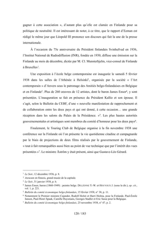 gagner à cette association », d’autant plus qu’elle est clamée en Finlande pour sa
politique de neutralité. Il est intéressant de noter, à ce titre, que le rapport d’Eeman est
rédigé le même jour que Léopold III prononce son discours qui fait la une de la presse
internationale.
À l’occasion du 75e anniversaire du Président finlandais Svinhufvud en 1936,
l’Institut National de Radiodiffusion (INR), fondée en 1930, diffuse une émission sur la
Finlande au mois de décembre, dictée par M. Cl. Munsterhjelm, vice-consul de Finlande
à Bruxelles1.
Une exposition à l’école belge contemporaine est inaugurée le samedi 5 février
1938 dans les salles de l’Athénée à Helsinki2, organisée par la société « l’Art
contemporain » d’Anvers sous le patronage des Amitiés belgo-finlandaises en Belgique
et en Finlande3. Plus de 260 oeuvres de 12 artistes, dont le baron James Ensor4, y sont
présentées. L’inauguration se fait en présence du Président Kallio et son épouse. Il
s’agit, selon le Bulletin du CEBF, d’une « nouvelle manifestation de rapprochement et
de collaboration entre les deux pays et qui ont donné, à cette occasion… une grande
réception dans les salons du Palais de la Présidence. »5. Les plus hautes autorités
gouvernementales et artistiques sont membres du comité d’honneur pour les deux pays6.
Finalement, le Touring Club de Belgique organise à la fin novembre 1938 une
conférence sur la Finlande où l’on présente la vie quotidienne citadine et campagnarde
par le biais de projections de deux films réalisés par le gouvernement de Finlande,
« tout à fait remarquables aussi bien au point de vue technique que par l’intérêt des vues
présentées »7. Le ministre Åström y était présent, ainsi que Gustave-Léo Gérard.
120 / 183
1 Le Soir, 12 décembre 1936, p. 8.
2 Ateneum en finnois, grand musée de la capitale.
3 Le Soir, 31 janvier 1938, p. 6.
4 James Ensor, baron (1860-1949) : peintre belge. DELZENNE Y.-W. et HOUYOUX J. (sous la dir.), op. cit.,
vol. 1, p. 221.
5 Bulletin du comité économique belgo-finlandais, 15 février 1938, n° 38, p. 11.
6 Notamment le Premier ministre Cajander, Rudolf Holsti et Harri Holma, pour la Finlande, Paul-Émile
Janson, Paul-Henri Spaak, Camille Huysmans, Georges Stadler et Eric Sasse pour la Belgique.
7 Bulletin du comité économique belgo-finlandais, 25 novembre 1938, n° 47, p. 2.
 