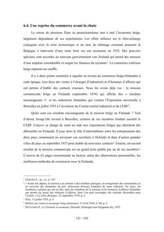 6.4. Une reprise du commerce avant la chute
Le retour de plusieurs États au protectionnisme met à mal l’économie belge,
largement dépendante de ses exportations. Les effets néfastes sur le libre-échange
conjugués avec la crise économique et un taux de chômage croissant poussent la
Belgique à intervenir d’une main forte sur son économie en 1935. Des pouvoirs
spéciaux sont accordés au nouveau gouvernement van Zeeland qui prend des mesures
d’une ampleur considérable et soigne les finances du royaume1. Le commerce extérieur
belge reprend son souffle.
Il y a deux points essentiels à signaler au niveau du commerce belgo-finlandais à
cette époque, tous deux des visites à l’étranger d’industriels et d’hommes d’affaires qui
ont permis d’établir des contacts cruciaux. Nous les avons déjà vus : la mission
commerciale belge en Finlande (septembre 1934) qui affiche des « résultats
encourageants »2 et les industriels finlandais qui visitent l’Exposition universelle à
Bruxelles en juillet 1935 à l’invitation du Comité central industriel et du CEBF3.
Quels sont ces résultats encourageants de la mission belge en Finlande ? Tout
d’abord, lorsqu’elle revient à Bruxelles, certains de ses membres fondent aussitôt le
CEBF. Celui-ci se charge de venir en aide aux exportateurs belges qui cherchent des
débouchés en Finlande. Il joue alors le rôle d’intermédiaire entre les entrepreneurs des
deux pays, notamment en envoyant son secrétaire à Helsinki et dans d’autres grandes
villes du pays en septembre 1937 pour établir de nouveaux contacts4. Ensuite, un second
résultat de la mission commerciale est un grand texte publié par un de ses membres5.
L’oeuvre de 62 pages recommande au lecteur, selon des observations personnelles, les
meilleures méthodes de commercer avec la Finlande.
121 / 183
1 GERARD E., op. cit., p. 197.
2 « Avant son départ, la mission a pu aboutir à des résultats pratiques, en enregistrant des commandes ou
en recevant des demandes de prix intéressant diverses branches de notre industrie. En outre, les
nombreux contacts qui ont eu lieu entre les membres de la mission et les hommes d’affaires finlandais
ont permis de nouer des relations d’affaires, dont l’on peut escompter des résultats favorables pour
l’avenir. » La Libre Belgique, 25 septembre 1934, p. 2.
3 Ibid., 13 juillet 1935, p. 4.
4 Bulletin du comité économique belgo-finlandais, 15 avril 1938, n° 40, p. 2.
5 DECHAMPS P., La Finlande économique, Helsinki, Helsingin uusi kirjapaino Oy, 1935.
 