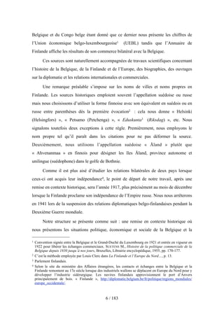 Belgique et du Congo belge étant donné que ce dernier nous présente les chiffres de
l’Union économique belgo-luxembourgeoise1 (UEBL) tandis que l’Annuaire de
Finlande affiche les résultats de son commerce bilatéral avec la Belgique.
Ces sources sont naturellement accompagnées de travaux scientifiques concernant
l’histoire de la Belgique, de la Finlande et de l’Europe, des biographies, des ouvrages
sur la diplomatie et les relations internationales et commerciales.
Une remarque préalable s’impose sur les noms de villes et noms propres en
Finlande. Les sources historiques emploient souvent l’appellation suédoise ou russe
mais nous choisissons d’utiliser la forme finnoise avec son équivalent en suédois ou en
russe entre parenthèses dès la première évocation2 : cela nous donne « Helsinki
(Helsingfors) », « Petsamo (Petchenga) », « Eduskunta3 (Riksdag) », etc. Nous
signalons toutefois deux exceptions à cette règle. Premièrement, nous employons le
nom propre tel qu’il paraît dans les citations pour ne pas déformer la source.
Deuxièmement, nous utilisons l’appellation suédoise « Åland » plutôt que
« Ahvenanmaa » en finnois pour désigner les îles Åland, province autonome et
unilingue (suédophone) dans le golfe de Bothnie.
Comme il est plus aisé d’étudier les relations bilatérales de deux pays lorsque
ceux-ci ont acquis leur indépendance4, le point de départ de notre travail, après une
remise en contexte historique, sera l’année 1917, plus précisément au mois de décembre
lorsque la Finlande proclame son indépendance de l’Empire russe. Nous nous arrêterons
en 1941 lors de la suspension des relations diplomatiques belgo-finlandaises pendant la
Deuxième Guerre mondiale.
Notre structure se présente comme suit : une remise en contexte historique où
nous présentons les situations politique, économique et sociale de la Belgique et la
6 / 183
1 Convention signée entre la Belgique et le Grand-Duché du Luxembourg en 1921 et entrée en vigueur en
1922 pour libérer les échanges commerciaux. SUETENS M., Histoire de la politique commerciale de la
Belgique depuis 1830 jusqu’à nos jours, Bruxelles, Librairie encyclopédique, 1955, pp. 170-177.
2 C’est la méthode employée par Louis Clerc dans La Finlande et l’Europe du Nord…, p. 13.
3 Parlement finlandais.
4 Selon le site du ministère des Affaires étrangères, les contacts et échanges entre la Belgique et la
Finlande remontent au 17e siècle lorsque des industriels wallons se déplacent en Europe du Nord pour y
développer l’industrie sidérurgique. Les navires finlandais approvisionnent le port d’Anvers
principalement de bois. « Finlande », http://diplomatie.belgium.be/fr/politique/regions_mondiales/
europe_occidentale/.
 