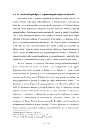 6.5. La question linguistique et la germanophilie réglée en Finlande
Nous avions laissé la question linguistique au début des années 1930 lors du
regain d’intérêt à ce problème en Finlande suite à la flamandisation de l’université de
Gand. En 1934, trois propositions gouvernementales sont rejetées et l’Eduskunta doit se
réunir en session extraordinaire en janvier 1935. Les discussions entamés ne plaisent
pas aux étudiants finnophones qui descendent dans les rues de la capitale. Il semblerait
que le débat parlementaire penchait vers l’emploi du suédois comme seule langue
officielle de l’institut supérieur d’enseignement de la capitale. Les étudiants font la
grève et les manifestations tournent à la violence : « L’effigie du ministre de l’Éducation
a été brûlée au cours d’une démonstration. Une bombe a éclaté dans un corridor de
l’Université de Helsingfors, faisant quelques dégâts… Les locaux du parti suédois et de
l’école suédoise ont été barbouillés avec du goudron par des inconnus. »1 Toutefois, les
discussions virent en faveur des finnophones et certains parlementaires suédophiles font
obstruction. Le Président Svinhufvud doit clôturer la session sans aboutir à un accord2.
Au mois d’octobre, le ministre de l’Instruction publique finlandais demande à
Harold Eeman de bien vouloir lui fournir « des renseignements sur le régime
linguistique des écoles primaires en Flandre et en Wallonie »3. Nous n’avons
malheureusement pas pu retrouver de suite à cette requête, mais il ne serait pas faux de
supposer que le gouvernement finlandais s’est inspiré des mesures linguistiques en
Belgique pour régler la question de l’emploi des langues à l’université d’Helsinki. C’est
finalement le cabinet Cajander du centre-gauche qui trouve la solution définitive en
1937, les Fennomanes radicaux ayant perdu plusieurs sièges à l’Eduskunta lors des
dernières élections. Pourtant, la nouvelle loi se range clairement en faveur des
finnophones : seulement 15 chaires sont prévues pour les professeurs de langue
suédoise et l’administration de l’université est uniquement finnoise. Tous les
professeurs de langue finnoise doivent comprendre le suédois mais les professeurs
suédophones doivent être en mesure d’enseigner en finnois. Finalement, les étudiants de
langue suédoise peuvent utiliser leur langue maternelle dans les travaux pratiques ainsi
124 / 183
1 La Libre Belgique, 25 janvier 1935, pp. 1-2.
2 JUSSILA O., HENTILÄ S. et NEVAKIVI J., op. cit., p. 166.
3 AMAEB, 11.062, H. Eeman à P. van Zeeland, 29 octobre 1935.
 