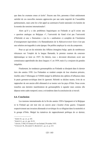 que dans les examens oraux et écrits1. Encore une fois, personne n’était entièrement
satisfait de ces nouvelles mesures approuvées par une nette majorité de l’assemblée
parlementaire, mais cette loi a fait appel au sentiment d’unité nationale à la lumière de
la montée des tensions internationales2.
Alors qu’il y a des problèmes linguistiques en Finlande et qu’il existe une
« question analogue en Belgique »3, l’université de Gand n’est pas l’université
d’Helsinki et une « finnisation » (ou la « suédisation ») complète de l’institution
d’enseignement équivalente à la flamandisation de la Rijksuniversiteit Gent n’est pas
une solution envisageable à cette époque. On préfère employer la voie du compromis.
Pour ce qui est du ministère des Affaires étrangères belge, après de nombreuses
réticences sur l’emploi de la langue flamande, le premier examen du concours
diplomatique se tient en 1937. En théorie, tous « devraient désormais avoir une
connaissance approfondie des deux langues »4, en 1939, mais il y a toujours de grandes
inégalités.
Finalement, les tendances germanophiles en Finlande se dissipent dans le dernier
tiers des années 1930. Les Finlandais se rendent compte de leur situation précaire,
tiraillés entre l’Allemagne et l’URSS malgré la définition des sphères d’influences dans
le pacte germano-soviétique dont ils ignorent. Helsinki se déclare neutre, évite de se
rapprocher de son ancien allié allemand et se tourne vers les pays d’Oslo. Nous avons
toutefois une dernière manifestation de germanophilie à signaler mais comme elle
dépasse notre cadre temporel, nous y reviendrons dans la conclusion de ce travail.
6.6. Conclusion
Les tensions internationales de la fin des années 1930 n’épargnent ni la Belgique
ni la Finland qui ont tout mis en oeuvre pour s’écarter d’une guerre. Craignant
respectivement une invasion allemande et soviétique ils se réfugient dans la neutralité et
le groupe d’Oslo. Malgré les tentatives de rapprochement politique de ce dernier,
125 / 183
1 KIRBY D., op. cit., p. 185.
2 KORTTI J., op. cit., pp. 18-19.
3 AMAEB, 11.062, H. Eeman à P. van Zeeland, 29 octobre 1935.
4 COOLSAET R., DUJARDIN V., ROOSENS C., op. cit., p. 215.
 