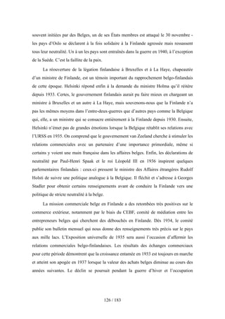 souvent initiées par des Belges, un de ses États membres est attaqué le 30 novembre -
les pays d’Oslo se déclarent à la fois solidaire à la Finlande agressée mais ressassent
tous leur neutralité. Un à un les pays sont entraînés dans la guerre en 1940, à l’exception
de la Suède. C’est la faillite de la paix.
La réouverture de la légation finlandaise à Bruxelles et à La Haye, chapeautée
d’un ministre de Finlande, est un témoin important du rapprochement belgo-finlandais
de cette époque. Helsinki répond enfin à la demande du ministre Holma qu’il réitère
depuis 1933. Certes, le gouvernement finlandais aurait pu faire mieux en chargeant un
ministre à Bruxelles et un autre à La Haye, mais souvenons-nous que la Finlande n’a
pas les mêmes moyens dans l’entre-deux-guerres que d’autres pays comme la Belgique
qui, elle, a un ministre qui se consacre entièrement à la Finlande depuis 1930. Ensuite,
Helsinki n’émet pas de grandes émotions lorsque la Belgique rétablit ses relations avec
l’URSS en 1935. On comprend que le gouvernement van Zeeland cherche à stimuler les
relations commerciales avec un partenaire d’une importance primordiale, même si
certains y voient une main française dans les affaires belges. Enfin, les déclarations de
neutralité par Paul-Henri Spaak et le roi Léopold III en 1936 inspirent quelques
parlementaires finlandais : ceux-ci pressent le ministre des Affaires étrangères Rudolf
Holsti de suivre une politique analogue à la Belgique. Il fléchit et s’adresse à Georges
Stadler pour obtenir certains renseignements avant de conduire la Finlande vers une
politique de stricte neutralité à la belge.
La mission commerciale belge en Finlande a des retombées très positives sur le
commerce extérieur, notamment par le biais du CEBF, comité de médiation entre les
entrepreneurs belges qui cherchent des débouchés en Finlande. Dès 1934, le comité
publie son bulletin mensuel qui nous donne des renseignements très précis sur le pays
aux mille lacs. L’Exposition universelle de 1935 sera aussi l’occasion d’affermir les
relations commerciales belgo-finlandaises. Les résultats des échanges commerciaux
pour cette période démontrent que la croissance entamée en 1933 est toujours en marche
et atteint son apogée en 1937 lorsque la valeur des achats belges diminue au cours des
années suivantes. Le déclin se poursuit pendant la guerre d’hiver et l’occupation
126 / 183
 