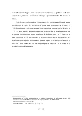 allemande de la Belgique aura des conséquences néfastes1. À partir de 1946, nous
assistons à du jamais vu : la valeur des échanges dépasse nettement 1 000 millions de
marcs2.
Enfin, la question linguistique. Le paroxysme des problèmes en Finlande pousse
les dirigeants à étudier les résolutions d’autres pays, notamment la Belgique, et
l’Eduskunta instaure enfin un nouveau régime linguistique à l’université d’Helsinki en
1937. Les périls partagés pendant la guerre et la reconstruction du pays font en sorte que
la question linguistique ne revient plus hanter la Finlande après 19453. Toutefois, le
fossé linguistique ne fait que se creuser en Belgique où nous aurons des problèmes très
inquiétants après la guerre, notamment la question royale, la seconde guerre scolaire, la
grève de l’hiver 1960-1961, les lois linguistiques de 1962-1963 et le début de la
fédéralisation de l’État en 1970.
127 / 183
1 Nous signalons qu’il existe une chemise sur les relations économiques de la Belgique occupée et la
Finlande au ministère des Affaires étrangères de Belgique. AMAEB, 4538-I, Finlande.
2 Annuaire statistique de Finlande, 1947.
3 JUSSILA O., HENTILÄ S. et NEVAKIVI J., op. cit., p. 237.
 