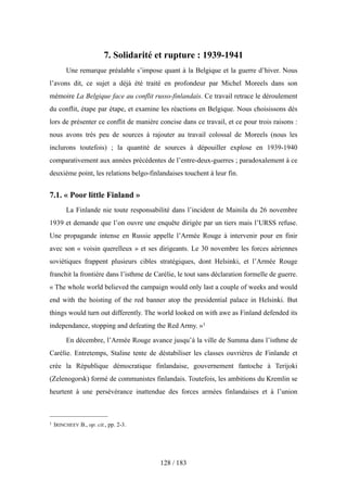 7. Solidarité et rupture : 1939-1941
Une remarque préalable s’impose quant à la Belgique et la guerre d’hiver. Nous
l’avons dit, ce sujet a déjà été traité en profondeur par Michel Moreels dans son
mémoire La Belgique face au conflit russo-finlandais. Ce travail retrace le déroulement
du conflit, étape par étape, et examine les réactions en Belgique. Nous choisissons dès
lors de présenter ce conflit de manière concise dans ce travail, et ce pour trois raisons :
nous avons très peu de sources à rajouter au travail colossal de Moreels (nous les
inclurons toutefois) ; la quantité de sources à dépouiller explose en 1939-1940
comparativement aux années précédentes de l’entre-deux-guerres ; paradoxalement à ce
deuxième point, les relations belgo-finlandaises touchent à leur fin.
7.1. « Poor little Finland »
La Finlande nie toute responsabilité dans l’incident de Mainila du 26 novembre
1939 et demande que l’on ouvre une enquête dirigée par un tiers mais l’URSS refuse.
Une propagande intense en Russie appelle l’Armée Rouge à intervenir pour en finir
avec son « voisin querelleux » et ses dirigeants. Le 30 novembre les forces aériennes
soviétiques frappent plusieurs cibles stratégiques, dont Helsinki, et l’Armée Rouge
franchit la frontière dans l’isthme de Carélie, le tout sans déclaration formelle de guerre.
« The whole world believed the campaign would only last a couple of weeks and would
end with the hoisting of the red banner atop the presidential palace in Helsinki. But
things would turn out differently. The world looked on with awe as Finland defended its
independance, stopping and defeating the Red Army. »1
En décembre, l’Armée Rouge avance jusqu’à la ville de Summa dans l’isthme de
Carélie. Entretemps, Staline tente de déstabiliser les classes ouvrières de Finlande et
crée la République démocratique finlandaise, gouvernement fantoche à Terijoki
(Zelenogorsk) formé de communistes finlandais. Toutefois, les ambitions du Kremlin se
heurtent à une persévérance inattendue des forces armées finlandaises et à l’union
128 / 183
1 IRINCHEEV B., op. cit., pp. 2-3.
 