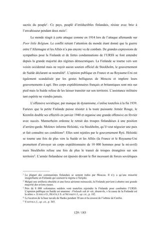 sacrée du peuple1. Ce pays, peuplé d’irréductibles finlandais, résiste avec brio à
l’envahisseur pendant deux mois2.
Le monde réagit à cette attaque comme en 1914 lors de l’attaque allemande sur
Poor little Belgium. Le conflit retient l’attention du monde étant donné que la guerre
entre l’Allemagne et les Alliés n’a pas encore vu de combats. De grandes expressions de
sympathies pour la Finlande et de fortes condamnations de l’URSS se font entendre
depuis la grande majorité des régimes démocratiques. La Finlande se tourne vers son
voisin occidental mais ne reçoit aucun soutien officiel de Stockholm, le gouvernement
de Suède déclarant sa neutralité3. L’opinion publique en France et au Royaume-Uni est
également scandalisée par les gestes belliqueux de Moscou et implore leurs
gouvernements à agri. Des corps expéditionnaires français et britanniques sont mis sur
pied mais la Suède refuse de les laisser transiter sur son territoire. L’assistance militaire
tant espérée ne viendra jamais.
L’offensive soviétique, par manque de dynamisme, s’enlise toutefois à la fin 1939.
Furieux que la petite Finlande puisse résister à la toute puissante Armée Rouge, le
Kremlin double ses effectifs en janvier 1940 et organise une grande offensive en février
avec succès. Mannerheim ordonne le retrait des troupes finlandaises à une position
d’arrière-garde. Molotov informe Helsinki, via Stockholm, qu’il veut négocier une paix
et fait connaître ses conditions4. Elles sont rejetées par le gouvernement Ryti. Helsinki
se tourne une fois de plus vers la Suède et les Alliés (la France et le Royaume-Uni
promettent d’envoyer un corps expéditionnaire de 10 000 hommes pour la mi-avril)
mais Stockholm refuse une fois de plus le transit de troupes étrangères sur son
territoire5. L’armée finlandaise est épuisée devant le flot incessant de forces soviétiques
129 / 183
1 La plupart des communistes finlandais se sentent trahis par Moscou. Il n’y a qu’une minorité
insignifiante en Finlande qui soutient le régime à Terijoki.
2 Malgré une artillerie obsolète et une force aérienne minuscule, la Finlande parvient à abattre une grande
majorité des avions russes.
3 Près de 8 000 volontaires suédois vont toutefois rejoindre la Finlande pour combattre l’URSS.
L’opinion publique en Suède est unanime : Finlands sak är vår, disent-ils, « la cause de la Finlande est
la nôtre ». JUSSILA O., HENTILÄ S. et NEVAKIVI J., op. cit., p. 182.
4 La location de la base navale de Hanko pendant 30 ans et la cession de l’isthme de Carélie.
5 VAHTOLA J., op. cit., p. 365.
 