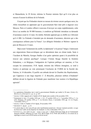 et Mannerheim, le 29 février, informe le Premier ministre Ryti qu’il n’est plus en
mesure d’assurer la défense de la Finlande.
Croyant que les Finlandais étaient en mesure de résister encore quelques mois, les
Alliés tressaillent en apprenant que le gouvernement Ryti était prêt à négocier avec
Moscou. Paris et Londres offrent à nouveau d’envoyer un corps expéditionnaire, cette
fois-ci au nombre de 50 000 hommes, à condition qu’Helsinki introduise sa demande
d’assistance avant le 12 mars. En réalité, Helsinki apprend que ce chiffre ne s’élèverait
qu’à 6 000. La Finlande n’introduit pas de demande d’assistance, décision qui a des
conséquences néfastes pour la France1. Les délégués finlandais et Molotov signent la
paix de Moscou le 12 mars.
Déjà avant l’éclatement du conflit, la diplomatie2 et la presse3 belges s’intéressent
aux négociations finno-soviétiques qui se déroulaient dans un climat tendu. Suite à
l’incident de Mainila, Geroges Stadler n’est guère optimiste quant à la possibilité de
trouver une solution pacifique4. Lorsque l’Armée Rouge franchit la frontière
finlandaise, « en Belgique, l’indignation de l’opinion publique est unanime, si l’on
excepte les communistes. P.-H. Spaak, ministre des Affaires étrangères, se rend à
Genève et participe au vote prononçant l’exclusion de l’URSS de la Société des
Nations, le 14 décembre. Il justifie son attitude devant la Chambre des Représentants,
qui l’approuve à une large majorité »5. À Bruxelles, plusieurs milliers d’étudiants6
défilent devant la légation de Finlande pour manifester leur soutien à la République
agressée7.
130 / 183
1 La capitulation finlandaise met à mal le gouvernement Daladier qui tombe le 20 mars. JUSSILA O.,
HENTILÄ S. et NEVAKIVI J., op. cit., p. 187.
2 AMAEB, 11.062, rapports de G. Stadler à P.-H. Spaak entre octobre et fin novembre 1939.
3 Notamment Le Soir, 12 octobre 1939, pp. 1, 3-4 ; 27 octobre 1939, p. 4 ; 7 novembre 1939, p. 3 ; La
Libre Belgique, 28 octobre 1939, p. 3 ; La Dernière Heure, 2 novembre 1939, pp. 1-3. Le Peuple,
7 novembre 1939, p. 3.
4 AMAEB, 11.062, G. Stadler à P.-H. Spaak, 29 novembre 1939.
5 GROSBOIS T., Spaak…, p. 41.
6 Un article dans Le Soir nous dit que cette manifestation prend une « ferveur vraiment juvénile » et que
les forces de l’ordre ont du disperser les étudiants. Le Soir, 8 décembre 1939, p. 3.
7 COGNIAUX J., Une drôle de paix : neutre à tous prix ?, Radio-Télévision belge de la Communauté
française (RTBF), diffusion le 8 mai 1978, BETA Digit. D 61.78/66 AB (56:00:23). Un extrait de ce
reportage se trouve sur le DVD inclus en fin de travail.
 