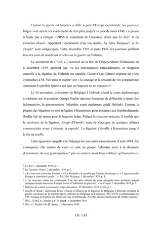 Comme la guerre est toujours « drôle » pour l’Europe occidentale, les journaux
belges vont suivre les événements de très près jusqu’à la paix de mars 1940. La presse
n’hésite pas à fustiger l’URSS le lendemain de l’invasion. Alors que Le Soir1 et La
Dernière Heure2 rapportent l’événement d’un ton neutre, La Libre Belgique3 et Le
Peuple4 sont catégoriques. Entre décembre 1939 et mars 1940, les journaux publient
tous les jours de nombreux articles sur la guerre en Finlande.
Le secrétariat du CEBF, à l’occasion de la fête de l’indépendance finlandaise du
6 décembre 1939, apprend que, vu les circonstances extraordinaires, la réception
annuelle à la légation de Finlande est annulée. Gustave-Léo Gérard exprime de vives
sympathies à M. Valvanne et espère voir « le courage et la ténacité de vos compatriotes
surmonter la pénible épreuve qui leur est imposée en ce moment »5.
Le 30 novembre, le ministre de Belgique à Helsinki réunit le corps diplomatique
et ordonne son évacuation. George Stadler éprouve beaucoup de difficultés à réunir des
informations, le gouvernement finlandais ayant également quitté Helsinki. Comme la
plupart des légations se sont réfugiées à Kauniainen pour échapper aux bombardements,
Stadler fait de même pour la légation belge. Malgré la situation précaire, il semble que
le secrétaire de la légation, Joseph d’Hondt6, tente de s’occuper de quelques affaires
commerciales avant d’évacuer la capitale7. La légation s’installe à Kauniainen jusqu’à
la fin du conflit.
Cette agression rappelle à la Belgique les souvenirs traumatisants d’août 1914. Par
conséquent, elle tentera de venir en aide au peuple finlandais suite à la demande
d’assistance de son gouvernement8 par un soutien aussi bien militaire qu’humanitaire.
131 / 183
1 Le Soir, 1 décembre 1939, p. 1.
2 La Dernière Heure, 2 décembre 1939, p. 1.
3 « Le nouveau crime des Soviets », « La Finlande est envahie par l’armée soviétique », « L’agression des
Rouges a commencé jeudi… ». La Libre Belgique, 1 décembre 1939, p. 1.
4 « Un nouveau crime est consommé, l’un des plus odieux de ceux auxquels nous assistons depuis
quelques temps dans cette Europe livrée à l’arbitraire du plus fort. » Le Peuple, 1 décembre 1939, p. 3.
5 Bulletin du comité économique belgo-finlandais, 25 décembre 1939, n° 60, p. 1.
6 Joseph d’Hondt : diplomate belge. Chargé d’affaires de la légation de Belgique à Helsinki pendant la
guerre, secrétaire de la légation après, ministre de Belgique en Finlande (1952-1957) et ambassadeur en
1957 lorsque la légation est élevée au rang d’ambassade. AMAEB, dossier fournit par M. Didier Amaury.
7 Ibid., 11.062, G. Stadler à P.-H. Spaak, 4 décembre 1939.
8 Ibid., G. Stadler à P.-H. Spaak, 11 décembre 1939.
 