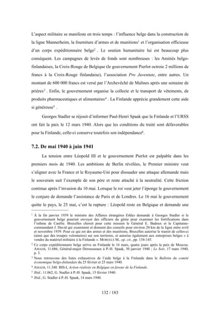 L’aspect militaire se manifeste en trois temps : l’influence belge dans la construction de
la ligne Mannerheim, la fourniture d’armes et de munitions1 et l’organisation officieuse
d’un corps expéditionnaire belge2 . Le soutien humanitaire lui est beaucoup plus
conséquent. Les campagnes de levés de fonds sont nombreuses : les Amitiés belgo-
finlandaises, la Croix-Rouge de Belgique (le gouvernement Pierlot octroie 2 millions de
francs à la Croix-Rouge finlandaise), l’association Pro Juventute, entre autres. Un
montant de 600 000 francs est versé par l’Archevêché de Malines après une semaine de
prières3 . Enfin, le gouvernement organise la collecte et le transport de vêtements, de
produits pharmaceutiques et alimentaires4 . La Finlande apprécie grandement cette aide
si généreuse5 .
Georges Stadler se réjouit d’informer Paul-Henri Spaak que la Finlande et l’URSS
ont fait la paix le 12 mars 1940. Alors que les conditions du traité sont défavorables
pour la Finlande, celle-ci conserve toutefois son indépendance6.
7.2. De mai 1940 à juin 1941
La tension entre Léopold III et le gouvernement Pierlot est palpable dans les
premiers mois de 1940. Les ambitions de Berlin révélées, le Premier ministre veut
s’aligner avec la France et le Royaume-Uni pour dissuader une attaque allemande mais
le souverain suit l’exemple de son père et reste attaché à la neutralité. Cette friction
continue après l’invasion du 10 mai. Lorsque le roi veut jeter l’éponge le gouvernement
le conjure de demande l’assistance de Paris et de Londres. Le 16 mai le gouvernement
quitte le pays, le 25 mai, c’est la rupture : Léopold reste en Belgique et demande une
132 / 183
1 À la fin janvier 1939 le ministre des Affaires étrangères Erkko demande à Georges Stadler si le
gouvernement belge pourrait envoyer des officiers du génie pour examiner les fortifications dans
l’isthme de Carélie. Bruxelles choisit pour cette mission le Général E. Badoux et le Capitaine-
commandant J. David qui examinent et donnent des conseils pour environ 20 km de la ligne entre avril
et novembre 1939. Pour ce qui est des armes et des munitions, Bruxelles autorise le transit de celles-ci
(ainsi que des troupes volontaires) sur son territoire, et autorise également aux entreprises belges « à
vendre du matériel militaire à la Finlande ». MOREELS M., op. cit., pp. 134-145.
2 Ce corps expéditionnaire belge arrive en Finlande le 16 mars, quatre jours après la paix de Moscou.
AMAEB, 11.686, Général-major Derousseaux à P.-H. Spaak, 30 janvier 1940 ; Le Soir, 17 mars 1940,
p. 3.
3 Nous retrouvons des listes exhaustives de l’aide belge à la Finlande dans le Bulletin du comité
économique belgo-finlandais du 25 février et 25 mars 1940.
4 AMAEB, 11.348. BIS-I, Action réalisée en Belgique en faveur de la Finlande.
5 Ibid., 11.062, G. Stadler à P.-H. Spaak, 15 février 1940.
6 Ibid., G. Stadler à P.-H. Spaak, 14 mars 1940.
 