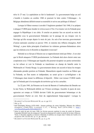 trêve le 27 mai. La capitulation se fait le lendemain1. Le gouvernement belge en exil
s’installe à Londres en octobre 1940 et poursuit la lutte contre l’Allemagne - la
Belgique abandonne définitivement sa neutralité et suivra une politique d’alliance2.
Lorsque le Führer renonce à envahir l’Angleterre pendant l’été 1940, il se prépare
à attaquer l’URSS pour étendre le Lebensraum à l’Est. Il se tourne vers la Finlande pour
engager la République à ses côtés. Il conclut en premier lieu un accord au mois de
septembre avec le gouvernement finlandais sur le passage de ses troupes vers la
Norvège qu’elle occupe depuis le mois de juin. Au sein d’un nouveau gouvernement
d’union nationale constitué en janvier 1941, le ministre des Affaires étrangères, Rolf
Witting3 , a pour tâche principale d’améliorer les relations germano-finlandaises alors
que les relations avec le Kremlin se dégradent à nouveau4.
Helsinki ne se fait pas d’illusion sur ce rapprochement initié par Hitler ; il est clair
que le Reich attaquera l’URSS prochainement. La Finlande doit alors choisir entre une
coopération avec l’Allemagne par laquelle elle pourrait récupérer ses pertes territoriales
ou lui refuser et voir la Finlande se transformer en champ de bataille entre la
Wehrmacht et l’Armée Rouge. Le gouvernement donne son accord et laisse les troupes
allemandes prendre position en Finlande. Mannerheim signale toutefois au Führer que
la Finlande, un État neutre et indépendant, ne serait qu’un « co-belligérant » de
l’Allemagne étant donné la différence d’objectifs : Hitler veut écraser l’URSS tandis
que la Finlande part à la reconquête de territoires qu’on lui a arrachés.
Le 22 juin 1941, de Petsamo sur la mer de Barents à l’embouchure du Danube sur
la mer Noire, la Wehrmacht déferle sur l’Union soviétique. Aussitôt, le pacte de non-
agression est rompu et l’URSS devient l’allié du gouvernement britannique et du
gouvernement Pierlot en exil, fruit du rapprochement belgo-anglais5. Lorsque la
133 / 183
1 DUJARDIN V. et VAN DEN WIJNGAERT M., op. cit., pp. 9-11.
2 Ibid., p. 22.
3 Rolf [Rodolphe] Witting (1879-1944) : homme politique du centre finlandais. Ministre des Affaires
étrangères (1940-1943) LANDGRÉN L.-F., « Witting, Rolf (1879-1944) », http://
www.kansallisbiografia.fi/kb/artikkeli/813/.
4 Selon le traité de paix de mars 1940, les Soviets peuvent exploiter la mine de nickel de Petsamo.
Cependant Helsinki tente de renégocier l’accord en proposant de vendre la moitié de la mine à Moscou.
Vexée, le Kremlin rappelle sa mission à Helsinki et mobilise ses troupes dans l’isthme de Carélie à la
mi-janvier 1941. KUSIMA M., op. cit., pp. 184-185.
5 DUJARDIN V. et VAN DEN WIJNGAERT M., op. cit., p. 54.
 