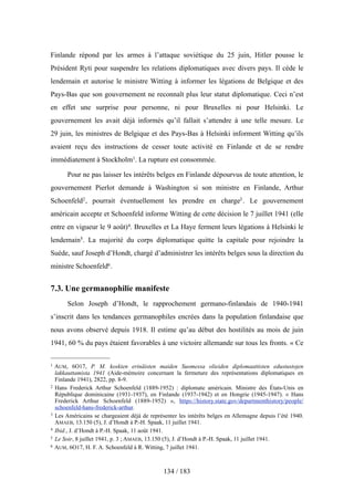 Finlande répond par les armes à l’attaque soviétique du 25 juin, Hitler pousse le
Président Ryti pour suspendre les relations diplomatiques avec divers pays. Il cède le
lendemain et autorise le ministre Witting à informer les légations de Belgique et des
Pays-Bas que son gouvernement ne reconnaît plus leur statut diplomatique. Ceci n’est
en effet une surprise pour personne, ni pour Bruxelles ni pour Helsinki. Le
gouvernement les avait déjà informés qu’il fallait s’attendre à une telle mesure. Le
29 juin, les ministres de Belgique et des Pays-Bas à Helsinki informent Witting qu’ils
avaient reçu des instructions de cesser toute activité en Finlande et de se rendre
immédiatement à Stockholm1. La rupture est consommée.
Pour ne pas laisser les intérêts belges en Finlande dépourvus de toute attention, le
gouvernement Pierlot demande à Washington si son ministre en Finlande, Arthur
Schoenfeld2, pourrait éventuellement les prendre en charge3. Le gouvernement
américain accepte et Schoenfeld informe Witting de cette décision le 7 juillet 1941 (elle
entre en vigueur le 9 août)4. Bruxelles et La Haye ferment leurs légations à Helsinki le
lendemain5. La majorité du corps diplomatique quitte la capitale pour rejoindre la
Suède, sauf Joseph d’Hondt, chargé d’administrer les intérêts belges sous la direction du
ministre Schoenfeld6.
7.3. Une germanophilie manifeste
Selon Joseph d’Hondt, le rapprochement germano-finlandais de 1940-1941
s’inscrit dans les tendances germanophiles encrées dans la population finlandaise que
nous avons observé depuis 1918. Il estime qu’au début des hostilités au mois de juin
1941, 60 % du pays étaient favorables à une victoire allemande sur tous les fronts. « Ce
134 / 183
1 AUM, 6O17, P. M. koskien erinäisten maiden Suomessa olieiden diplomaattisten edustustojen
lakkauttamista 1941 (Aide-mémoire concernant la fermeture des représentations diplomatiques en
Finlande 1941), 2822, pp. 8-9.
2 Hans Frederick Arthur Schoenfeld (1889-1952) : diplomate américain. Ministre des États-Unis en
République dominicaine (1931-1937), en Finlande (1937-1942) et en Hongrie (1945-1947). « Hans
Frederick Arthur Schoenfeld (1889-1952) », https://history.state.gov/departmenthistory/people/
schoenfeld-hans-frederick-arthur.
3 Les Américains se chargeaient déjà de représenter les intérêts belges en Allemagne depuis l’été 1940.
AMAEB, 13.150 (5), J. d’Hondt à P.-H. Spaak, 11 juillet 1941.
4 Ibid., J. d’Hondt à P.-H. Spaak, 11 août 1941.
5 Le Soir, 8 juillet 1941, p. 3 ; AMAEB, 13.150 (5), J. d’Hondt à P.-H. Spaak, 11 juillet 1941.
6 AUM, 6O17, H. F. A. Schoenfeld à R. Witting, 7 juillet 1941.
 