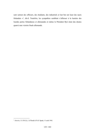 sont surtout des officiers, des étudiants, des industriels et last but not least des nazis
finlandais »1, dit-il. Toutefois, les sympathies semblent s’affaisser à la lumière des
lourdes pertes finlandaises et allemandes et même le Président Ryti émet des doutes
quant à une victoire finale allemande.
135 / 183
1 AMAEB, 13.150 (5), J. d’Hondt à P.-H. Spaak, 11 août 1941.
 