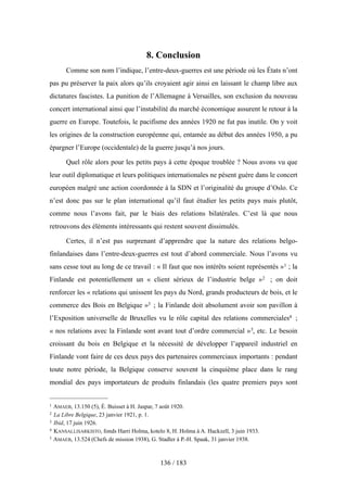 8. Conclusion
Comme son nom l’indique, l’entre-deux-guerres est une période où les États n’ont
pas pu préserver la paix alors qu’ils croyaient agir ainsi en laissant le champ libre aux
dictatures fascistes. La punition de l’Allemagne à Versailles, son exclusion du nouveau
concert international ainsi que l’instabilité du marché économique assurent le retour à la
guerre en Europe. Toutefois, le pacifisme des années 1920 ne fut pas inutile. On y voit
les origines de la construction européenne qui, entamée au début des années 1950, a pu
épargner l’Europe (occidentale) de la guerre jusqu’à nos jours.
Quel rôle alors pour les petits pays à cette époque troublée ? Nous avons vu que
leur outil diplomatique et leurs politiques internationales ne pèsent guère dans le concert
européen malgré une action coordonnée à la SDN et l’originalité du groupe d’Oslo. Ce
n’est donc pas sur le plan international qu’il faut étudier les petits pays mais plutôt,
comme nous l’avons fait, par le biais des relations bilatérales. C’est là que nous
retrouvons des éléments intéressants qui restent souvent dissimulés.
Certes, il n’est pas surprenant d’apprendre que la nature des relations belgo-
finlandaises dans l’entre-deux-guerres est tout d’abord commerciale. Nous l’avons vu
sans cesse tout au long de ce travail : « Il faut que nos intérêts soient représentés »1 ; la
Finlande est potentiellement un « client sérieux de l’industrie belge »2 ; on doit
renforcer les « relations qui unissent les pays du Nord, grands producteurs de bois, et le
commerce des Bois en Belgique »3 ; la Finlande doit absolument avoir son pavillon à
l’Exposition universelle de Bruxelles vu le rôle capital des relations commerciales4 ;
« nos relations avec la Finlande sont avant tout d’ordre commercial »5, etc. Le besoin
croissant du bois en Belgique et la nécessité de développer l’appareil industriel en
Finlande vont faire de ces deux pays des partenaires commerciaux importants : pendant
toute notre période, la Belgique conserve souvent la cinquième place dans le rang
mondial des pays importateurs de produits finlandais (les quatre premiers pays sont
136 / 183
1 AMAEB, 13.150 (5), É. Buisset à H. Jaspar, 7 août 1920.
2 La Libre Belgique, 23 janvier 1921, p. 1.
3 Ibid, 17 juin 1926.
4 KANSALLISARKISTO, fonds Harri Holma, kotelo 8, H. Holma à A. Hackzell, 3 juin 1933.
5 AMAEB, 13.524 (Chefs de mission 1938), G. Stadler à P.-H. Spaak, 31 janvier 1938.
 