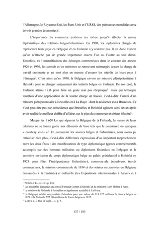 l’Allemagne, le Royaume-Uni, les États-Unis et l’URSS, des puissances mondiales avec
de très grandes économies)1.
L’importance du commerce extérieur ira même jusqu’à affecter la nature
diplomatique des relations belgo-finlandaises. En 1920, les diplomates chargés de
représenter leurs pays en Belgique et en Finlande n’y résident pas. Il est donc évident
qu’on n’attache pas de grande importance envers l’un ou l’autre au tout début.
Toutefois, vu l’intensification des échanges commerciaux dans le courant des années
1920 et 1930, les consuls et les ministres se retrouvent submergés devant la charge de
travail croissante et ne sont plus en mesure d’assurer les intérêts de leurs pays à
l’étranger2. C’est ainsi qu’en 1930, la Belgique envoie un ministre plénipotentiaire à
Helsinki pour se charger uniquement des intérêts belges en Finlande. De son côté, la
Finlande attend 1938 pour faire un geste non pas réciproque3 mais qui témoigne
toutefois d’une appréciation de la lourde charge de travail, c’est-à-dire l’envoi d’un
ministre plénipotentiaire à Bruxelles et à La Haye - dont la résidence est à Bruxelles. Ce
n’est peut-être pas par coïncidence que Bruxelles et Helsinki agissent ainsi un an après
avoir réalisé le meilleur chiffre d’affaires sur le plan du commerce extérieur bilatéral4.
Malgré les 1 650 km qui séparent la Belgique de la Finlande, la nature de leurs
relations ne se limite guère aux éléments de base tels que le commerce ou quelques
« courtesy visits »5. En parcourant les sources belges et finlandaises, nous avons pu
retrouver bien plus, c’est-à-dire différentes expressions d’un important rapprochement
entre les deux États : des manifestations de type diplomatique (gestes commémoratifs
accomplis par des hommes militaires ou diplomates finlandais en Belgique et la
première invitation du corps diplomatique belge au palais présidentiel à Helsinki en
1928 pour fêter l’indépendance finlandaise), commerciale (nombreux traités
commerciaux, la mission commerciale de 1934 et des soirées ou journées en Belgique
consacrées à la Finlande) et culturelle (les Expositions internationales à Anvers et à
137 / 183
1 PIHKALA E., op. cit., p. 169.
2 Les multiples demandes du consul Fernand Gobert à Helsinki et du ministre Harri Holma à Paris.
3 Le ministre de Finlande à Bruxelles est également accrédité à La Haye.
4 La Belgique achète des produits finlandais pour une valeur de 618 922 millions de francs belges en
1929 et la Finlande 292 166 millions de francs belges en 1937.
5 VARES V., « Out of sight… », p. 5.
 