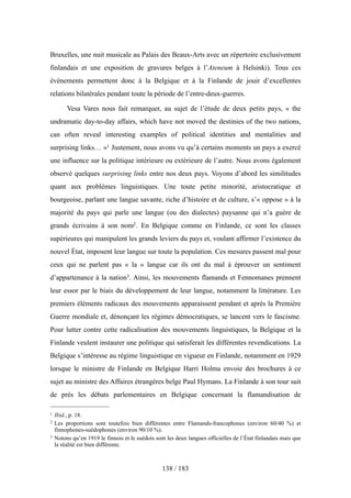 Bruxelles, une nuit musicale au Palais des Beaux-Arts avec un répertoire exclusivement
finlandais et une exposition de gravures belges à l’Ateneum à Helsinki). Tous ces
événements permettent donc à la Belgique et à la Finlande de jouir d’excellentes
relations bilatérales pendant toute la période de l’entre-deux-guerres.
Vesa Vares nous fait remarquer, au sujet de l’étude de deux petits pays, « the
undramatic day-to-day affairs, which have not moved the destinies of the two nations,
can often reveal interesting examples of political identities and mentalities and
surprising links… »1 Justement, nous avons vu qu’à certains moments un pays a exercé
une influence sur la politique intérieure ou extérieure de l’autre. Nous avons également
observé quelques surprising links entre nos deux pays. Voyons d’abord les similitudes
quant aux problèmes linguistiques. Une toute petite minorité, aristocratique et
bourgeoise, parlant une langue savante, riche d’histoire et de culture, s’« oppose » à la
majorité du pays qui parle une langue (ou des dialectes) paysanne qui n’a guère de
grands écrivains à son nom2. En Belgique comme en Finlande, ce sont les classes
supérieures qui manipulent les grands leviers du pays et, voulant affirmer l’existence du
nouvel État, imposent leur langue sur toute la population. Ces mesures passent mal pour
ceux qui ne parlent pas « la » langue car ils ont du mal à éprouver un sentiment
d’appartenance à la nation3. Ainsi, les mouvements flamands et Fennomanes prennent
leur essor par le biais du développement de leur langue, notamment la littérature. Les
premiers éléments radicaux des mouvements apparaissent pendant et après la Première
Guerre mondiale et, dénonçant les régimes démocratiques, se lancent vers le fascisme.
Pour lutter contre cette radicalisation des mouvements linguistiques, la Belgique et la
Finlande veulent instaurer une politique qui satisferait les différentes revendications. La
Belgique s’intéresse au régime linguistique en vigueur en Finlande, notamment en 1929
lorsque le ministre de Finlande en Belgique Harri Holma envoie des brochures à ce
sujet au ministre des Affaires étrangères belge Paul Hymans. La Finlande à son tour suit
de près les débats parlementaires en Belgique concernant la flamandisation de
138 / 183
1 Ibid., p. 18.
2 Les proportions sont toutefois bien différentes entre Flamands-francophones (environ 60/40 %) et
finnophones-suédophones (environ 90/10 %).
3 Notons qu’en 1919 le finnois et le suédois sont les deux langues officielles de l’État finlandais mais que
la réalité est bien différente.
 