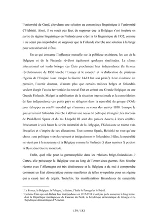 l’université de Gand, cherchant une solution au contentieux linguistique à l’université
d’Helsinki. Ainsi, il ne serait pas faux de supposer que la Belgique s’est inspirée en
partie du régime linguistique en Finlande pour créer la loi linguistique de 1932, comme
il ne serait pas improbable de supposer que la Finlande cherche une solution à la belge
pour son université d’État.
En ce qui concerne l’influence mutuelle sur la politique extérieure, les cas de la
Belgique et de la Finlande révèlent également quelques similitudes. Le climat
international est tendu lorsque ces États proclament leur indépendance (la ferveur
révolutionnaire de 1830 touche l’Europe et le monde1 et la dislocation de plusieurs
régions de l’Empire russe lorsque la Guerre 14-18 bat son plein2). Leur existence est
précaire, l’avenir douteux, d’autant plus que certains milieux belges et finlandais
veulent élargir l’assise territoriale du nouvel État en créant une Grande Belgique ou une
Grande Finlande. Malgré la stabilisation de la situation internationale et la consolidation
de leur indépendance ces petits pays se réfugient dans la neutralité du groupe d’Oslo
pour échapper au conflit mondial qui s’annonce au cours des années 1930. Lorsque le
gouvernement finlandais cherche à définir une nouvelle politique étrangère, les discours
de Paul-Henri Spaak et du roi Léopold III sont des paroles douces à leurs oreilles.
Proclamant à voix haute la stricte neutralité de la Belgique, l’Eduskunta se tourne vers
Bruxelles et s’inspire de ces allocutions. Tout comme Spaak, Helsinki ne veut qu’une
chose : une politique « exclusivement et intégralement » finlandaise. Hélas, la neutralité
ne vient pas à la rescousse et la Belgique comme la Finlande (à deux reprises !) perdent
la Deuxième Guerre mondiale.
Enfin, quel rôle pour la germanophilie dans les relations belgo-finlandaises ?
Certes, elle préoccupe la Belgique tout au long de l’entre-deux-guerres. Son histoire
récente avec l’Allemagne est très douloureuse et la Belgique a du mal à comprendre
comment un État démocratique puisse manifester de telles sympathies pour un régime
qui a causé tant de dégâts. Toutefois, les manifestations finlandaises de sympathie
139 / 183
1 La France, la Belgique, la Pologne, la Suisse, l’Italie le Portugal et le Brésil.
2 Certains États qui ont déclaré leur indépendance en 1917-1918 n’ont pas pu la conserver à long terme,
dont la République montagneuse du Caucase du Nord, la République démocratique de Géorgie et la
République démocratique d’Arménie.
 