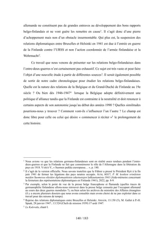 allemande ne constituent pas de grandes entraves au développement des bons rapports
belgo-finlandais et ne vont guère les remettre en cause1. Il s’agit donc d’une pierre
d’achoppement mais non d’un obstacle insurmontable. Qui plus est, la suspension des
relations diplomatiques entre Bruxelles et Helsinki en 1941 est due à l’entrée en guerre
de la Finlande contre l’URSS et non l’action coordonnée de l’armée finlandaise et la
Wehrmacht2.
Ce travail que nous venons de présenter sur les relations belgo-finlandaises dans
l’entre-deux-guerres n’est certainement pas exhaustif. Ce sujet est très vaste et peut faire
l’objet d’une nouvelle étude à partir de différentes sources3. Il serait également possible
de sortir de notre cadre chronologique pour étudier les relations belgo-finlandaises.
Quelle est la nature des relations de la Belgique et du Grand-Duché de Finlande au 19e
siècle ? Ou bien dès 1946-19474 lorsque la Belgique adopte définitivement une
politique d’alliance tandis que la Finlande est contrainte à la neutralité et doit renoncer à
certains aspects de son autonomie jusqu’au début des années 1990 ? Quelles similitudes
pourrions-nous y trouver ? Comment vont-ils s’influencer l’un l’autre ? Le champ est
donc libre pour celle ou celui qui désire « commencer à réciter »5 le prolongement de
cette histoire.
140 / 183
1 Nous avions vu que les relations germano-finlandaises sont en réalité assez tendues pendant l’entre-
deux-guerres et que la Finlande ne fait que commémorer le rôle de l’Allemagne dans la libération du
pays en 1918. VARES V., « Suomen paikka euroopassa… », p. 140.
2 Il s’agit de la version officielle. Nous savons toutefois que le Führer a pressé le Président Ryti à la fin
juin 1941 de fermer les légations des pays neutres occupés. AUM, 6O17, P. M. koskien erinäisten
maiden Suomessa olieiden diplomaattisten edustustojen lakkauttamista 1941 (Aide-mémoire concernant
la fermeture des représentations diplomatiques en Finlande 1941), 2822, pp. 8-9.
3 Par exemple, selon le point de vue de la presse belge francophone et flamande (quelles traces de
germanophilie finlandaise allons-nous retrouver dans la presse belge censurée par l’occupant allemand
au cours des deux guerres mondiales ?), ou bien selon les archives du ministère des Affaires étrangères
(il y a encore plusieurs dossiers que nous avons consultés mais avons choisi de ne pas exploiter dans ce
travail pour des raisons de temps).
4 Reprise des relations diplomatiques entre Bruxelles et Helsinki. AMAEB, 13.150 (5), M. Gallet à P.-H.
Spaak, 28 janvier 1947 ; 13.524 (Chefs de mission 1939) 17 août 1947.
5 Le Kalevala, chant I.
 