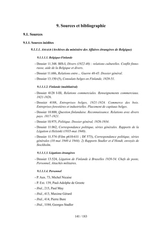 9. Sources et bibliographie
9.1. Sources
9.1.1. Sources inédites
9.1.1.1. AMAEB (Archives du ministère des Affaires étrangères de Belgique)
9.1.1.1.1. Belgique-Finlande
- Dossier 11.348. BIS-I, Divers (1922-40) : relations culturelles. Conflit finno-
russe, aide de la Belgique et divers.
- Dossier 11.686, Relations entre… Guerre 40-45. Dossier général.
- Dossier 13.150 (5), Consulats belges en Finlande, 1920-51.
9.1.1.1.2. Finlande (multilatéral)
- Dossier 4128 I-III, Relations commerciales. Renseignements commerciaux.
1921-1926.
- Dossier 4188, Entreprises belges, 1921-1924. Commerce des bois.
Entreprises forestières et industrielles. Placement de capitaux belges.
- Dossier 10.800, Question finlandaise. Reconnaissance. Relations avec divers
pays. 1917-1921.
- Dossier 10.975, Politique. Dossier général, 1926-1934.
- Dossier 11.062, Correspondance politique, séries générales. Rapports de la
Légation à Helsinki (1935-mai 1940).
- Dossier 11.574 (Film p610-611 ; Df 573), Correspondance politique, séries
générales (10 mai 1940 à 1944). 2) Rapports Stadler et d’Hondt, envoyés de
Stockholm.
9.1.1.1.3. Légations étrangères
- Dossier 13.524, Légation de Finlande à Bruxelles 1920-54. Chefs de poste,
Personnel, Attachés militaires.
9.1.1.1.4. Personnel
- P. Aux. 73, Michel Nicaise
- P. Ext. 139, Paul-Adolphe de Groote
- Ibid., 215, Paul May
- Ibid., 413, Maxime Gérard
- Ibid., 414, Pierre Bure
- Ibid., 1184, Georges Stadler
141 / 183
 