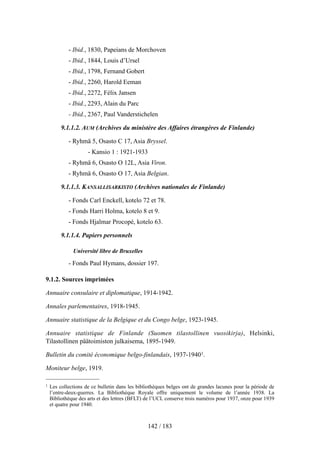 - Ibid., 1830, Papeians de Morchoven
- Ibid., 1844, Louis d’Ursel
- Ibid., 1798, Fernand Gobert
- Ibid., 2260, Harold Eeman
- Ibid., 2272, Félix Jansen
- Ibid., 2293, Alain du Parc
- Ibid., 2367, Paul Vanderstichelen
9.1.1.2. AUM (Archives du ministère des Affaires étrangères de Finlande)
- Ryhmä 5, Osasto C 17, Asia Bryssel.
- Kansio 1 : 1921-1933
- Ryhmä 6, Osasto O 12L, Asia Viron.
- Ryhmä 6, Osasto O 17, Asia Belgian.
9.1.1.3. KANSALLISARKISTO (Archives nationales de Finlande)
- Fonds Carl Enckell, kotelo 72 et 78.
- Fonds Harri Holma, kotelo 8 et 9.
- Fonds Hjalmar Procopé, kotelo 63.
9.1.1.4. Papiers personnels
Université libre de Bruxelles
- Fonds Paul Hymans, dossier 197.
9.1.2. Sources imprimées
Annuaire consulaire et diplomatique, 1914-1942.
Annales parlementaires, 1918-1945.
Annuaire statistique de la Belgique et du Congo belge, 1923-1945.
Annuaire statistique de Finlande (Suomen tilastollinen vuosikirja), Helsinki,
Tilastollinen päätoimiston julkaisema, 1895-1949.
Bulletin du comité économique belgo-finlandais, 1937-19401.
Moniteur belge, 1919.
142 / 183
1 Les collections de ce bulletin dans les bibliothèques belges ont de grandes lacunes pour la période de
l’entre-deux-guerres. La Bibliothèque Royale offre uniquement le volume de l’année 1938. La
Bibliothèque des arts et des lettres (BFLT) de l’UCL conserve trois numéros pour 1937, onze pour 1939
et quatre pour 1940.
 