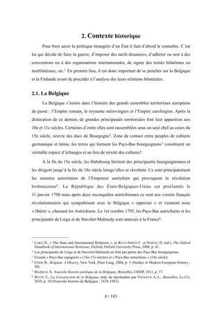 2. Contexte historique
Pour bien saisir la politique étrangère d’un État il faut d’abord le connaître. C’est
lui qui décide de faire la guerre, d’imposer des tarifs douaniers, d’adhérer ou non à des
conventions ou à des organisations internationales, de signer des traités bilatéraux ou
multilatéraux, etc.1 En premier lieu, il est donc important de se pencher sur la Belgique
et la Finlande avant de procéder à l’analyse des leurs relations bilatérales.
2.1. La Belgique
La Belgique s’insère dans l’histoire des grands ensembles territoriaux européens
du passé : l’Empire romain, le royaume mérovingien et l’Empire carolingien. Après la
dislocation de ce dernier, de grandes principautés territoriales font leur apparition aux
10e et 11e siècles. Certaines d’entre elles sont rassemblées sous un seul chef au cours du
15e siècle, oeuvre des ducs de Bourgogne2. Zone de contact entre peuples de cultures
germanique et latine, les terres qui forment les Pays-Bas bourguignons3 constituent un
véritable espace d’échanges et un lieu de mixité des cultures4.
À la fin du 15e siècle, les Habsbourg héritent des principautés bourguignonnes et
les dirigent jusqu’à la fin du 18e siècle lorsqu’elles se révoltent. Ce sont principalement
les mesures autoritaires de l’Empereur autrichien qui provoquent la révolution
brabançonne5. La République des États-Belgiques-Unies est proclamée le
11 janvier 1790 mais après deux reconquêtes autrichiennes ce sont nos voisins français
révolutionnaires qui sympathisent avec la Belgique « oppressé » et viennent nous
« libérer », chassant les Autrichiens. Le 1er octobre 1795, les Pays-Bas autrichiens et les
principautés de Liège et de Stavelot-Malmedy sont annexés à la France6.
8 / 183
1 LAKE D., « The State and International Relations », in REUS-SMITH C. et SNIDAL D. (éd.), The Oxford
Handbook of International Relations, Oxford, Oxford University Press, 2008, p. 41.
2 Les principautés de Liège et de Stavelot-Malmedy ne font pas partie des Pays-Bas bourguignons.
3 Ensuite « Pays-Bas espagnols » (16e-17e siècles) et « Pays-Bas autrichiens » (18e siècle).
4 COOK B., Belgium. A History, New York, Peter Lang, 2004, p. 3 (Studies in Modern European History ;
50).
5 MABILLE X. Nouvelle histoire politique de la Belgique, Bruxelles, CRISP, 2011, p. 37.
6 WITTE E., La Construction de la Belgique, trad. du néerlandais par VIGNAUX A.-L., Bruxelles, Le Cri,
2010, p. 10 (Nouvelle histoire de Belgique ; 1828-1847).
 