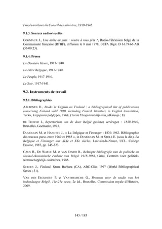 Procès-verbaux du Conseil des ministres, 1919-1945.
9.1.3. Sources audiovisuelles
COGNIAUX J., Une drôle de paix : neutre à tous prix ?, Radio-Télévision belge de la
Communauté française (RTBF), diffusion le 8 mai 1978, BETA Digit. D 61.78/66 AB
(56:00:23).
9.1.4. Presse
La Dernière Heure, 1917-1940.
La Libre Belgique, 1917-1940.
Le Peuple, 1917-1940.
Le Soir, 1917-1941.
9.2. Instruments de travail
9.2.1. Bibliographies
AALTONEN H., Books in English on Finland : a bibliographical list of publications
concerning Finland until 1960, including Finnish literature in English translation,
Turku, Kirjapaino polytypos, 1964, (Turun Yliopiston kirjaston julkaisuja ; 8).
DE TROYER I., Repertorium van de door België gesloten verdragen : 1830-1940,
Bruxelles, Goemaere, 1973.
DUMOULIN M. et HANOTTE J., « La Belgique et l’étranger : 1830-1962. Bibliographie
des travaux parus entre 1969 et 1985 », in DUMOULIN M. et STOLS E. (sous la dir.), La
Belgique et l’étranger aux XIXe et XXe siècles, Louvain-la-Neuve, UCL. Collège
Erasme, 1987, pp. 245-323.
GAUS H., DE WAELE M. et VAN EENOO R., Beknopte bibliografie van de politieke en
sociaal-ekonomische evolutie van België 1918-1988, Gand, Centrum voor politiek-
wetenschappelijk onderzoek, 1988.
SCREEN J., Finland, Santa Barbara (CA), ABC-Clio, 1997 (World Bibliographical
Series ; 31).
VAN DEN EECKHOUT P. et VANTHEMSCHE G., Bronnen voor de studie van het
hedendaagse België, 19e-21e eeuw, 2e éd., Bruxelles, Commission royale d’Histoire,
2009.
143 / 183
 