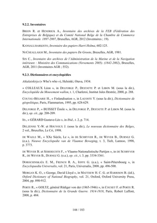 9.2.2. Inventaires
BRION R. et HENDRICK A., Inventaire des archives de la FEB (Fédération des
Entreprises de Belgique) et du Comité National Belge de la Chambre de Commerce
Internationale. 1897-2007, Bruxelles, AGR, 2012 (Inventaires ; 19).
KANSALLISARKISTO, Inventaire des papiers Harri Holma, 602:125.
NI CHEALLAIGH M., Inventaire des papiers De Groote, Bruxelles, AGR, 1981.
SIX C., Inventaire des archives de l’Administration de la Marine et de la Navigation
intérieure : Ministère des Communications (Versements 2005). (1842-2002), Bruxelles,
AGR, 2011 (Inventaires AGR ; 552).
9.2.3. Dictionnaires et encyclopédies
Aikalaiskirja (« Who’s who »), Helsinki, Otava, 1934.
« COLLEAUX Léon », in DELFORGE P., DESTATTE P. et LIBON M. (sous la dir.),
Encyclopédie du Mouvement wallon, t. 1, Charleroi, Institut Jules Destrée, 2000, p. 288.
COUTAU-BÉGARIE H., « Finlandisation », in LACOSTE Y. (sous la dir.), Dictionnaire de
géopolitique, Paris, Flammarion, 1995, pp. 628-629.
DELFORGE P., « BUISSET Émile », in DELFORGE P., DESTATTE P. et LIBON M. (sous la
dir.), op. cit., pp. 208-209.
ID., « GÉRARD Gustave-Léo », in Ibid., t. 2, p. 714.
DELZENNE Y.-W. et HOUYOUX J. (sous la dir.), Le nouveau dictionnaire des Belges,
2 vol., Bruxelles, Le Cri, 1998.
DE WAELE M., « XXe Siècle, Le », in DE SCHRYVER R., DE WEVER B., DURNEZ G.
(e.a.), Nieuwe Encyclopedie van de Vlaamse Beweging, t. 3, Tielt, Lannoo, 1998,
p. 3773.
DE WEVER B. et SEBERECHTS F., « Vlaams-Nationalistische Partijen », in DE SCHRYVER
R., DE WEVER B., DURNEZ G. (e.a.), op. cit., t. 3, pp. 3334-3361.
DOROCHINSKAÏA E. M., FRENCH R. A., IOFFE G. (e.a.), « Saint-Pétersbourg », in
Encyclopaedia Universalis, vol. 21, Paris, Universalis, 2008, pp. 496-500.
MORGAN K. O., « George, David Lloyd », in MATTHEW H. C. G. et HARRISON B. (éd.),
Oxford Dictionary of National Biography, vol. 21, Oxford, Oxford University Press,
2004, pp. 890-912.
PORTE R., « GOLTZ, général Rüdiger von der (1865-1946) », in COCHET F. et PORTE R.
(sous la dir.), Dictionnaire de la Grande Guerre. 1914-1918, Paris, Robert Laffont,
2008, p. 484.
144 / 183
 