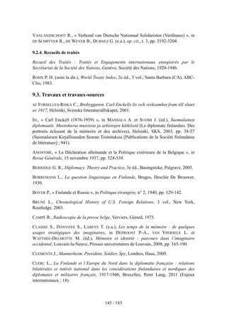 VANLANDSCHOOT R., « Verbond van Dietsche Nationaal Solidaristen (Verdinaso) », in
DE SCHRYVER R., DE WEVER B., DURNEZ G. (e.a.), op. cit., t. 3, pp. 3192-3204.
9.2.4. Recueils de traités
Recueil des Traités : Traités et Engagements internationaux enregistrés par le
Secrétariat de la Société des Nations, Genève, Société des Nations, 1920-1946.
ROHN P. H. (sous la dir.), World Treaty Index, 2e éd., 5 vol., Santa Barbara (CA), ABC-
Clio, 1983.
9.3. Travaux et travaux-sources
AF FORSELLES-RISKA C., Brobyggaren. Carl Enckells liv och verksamhet fram till slutet
av 1917, Helsinki, Svenska litteratursällskapet, 2001.
ID., « Carl Enckell (1876-1959) », in MANSALA A. et SUOMI J. (éd.), Suomalainen
diplomaatti. Muotokuvia muistista ja arkistojen kätköistä (Le diplomate finlandais. Des
portraits éclosant de la mémoire et des archives), Helsinki, SKS, 2003, pp. 38-57
(Suomalaisen Kirjallisuuden Seuran Toimituksia [Publications de la Société finlandaise
de littérature] ; 941).
ANONYME, « La Déclaration allemande et la Politique extérieure de la Belgique », in
Revue Générale, 15 novembre 1937, pp. 524-539.
BERRIDGE G. R., Diplomacy. Theory and Practice, 3e éd., Basingstoke, Palgrave, 2005.
BORREMANS L., La question linguistique en Finlande, Bruges, Desclée De Brouwer,
1930.
BOYER P., « Finlande et Russie », in Politique étrangère, n° 2, 1940, pp. 129-142.
BRUNE L., Chronological History of U.S. Foreign Relations, 3 vol., New York,
Routledge, 2003.
CAMPÉ R., Radioscopie de la presse belge, Verviers, Gérard, 1975.
CLAISSE S., DANVOYE S., LABEYE T. (e.a.), Les temps de la mémoire : de quelques
usages stratégiques des imaginaires, in DEPROOST P.-A., VAN YPERSELE L. et
WATTHEE-DELMOTTE M. (éd.), Mémoire et identité : parcours dans l’imaginaire
occidental, Louvain-la-Neuve, Presses universitaires de Louvain, 2008, pp. 165-190.
CLEMENTS J., Mannerheim. President, Soldier, Spy, Londres, Haus, 2009.
CLERC L., La Finlande et l’Europe du Nord dans la diplomatie française : relations
bilatérales et intérêt national dans les considérations finlandaises et nordiques des
diplomates et militaires français, 1917-1940, Bruxelles, Peter Lang, 2011 (Enjeux
internationaux ; 18).
145 / 183
 