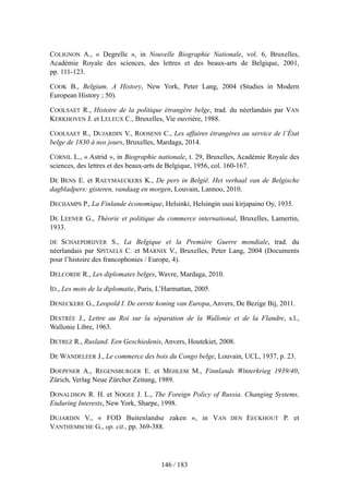 COLIGNON A., « Degrelle », in Nouvelle Biographie Nationale, vol. 6, Bruxelles,
Académie Royale des sciences, des lettres et des beaux-arts de Belgique, 2001,
pp. 111-123.
COOK B., Belgium. A History, New York, Peter Lang, 2004 (Studies in Modern
European History ; 50).
COOLSAET R., Histoire de la politique étrangère belge, trad. du néerlandais par VAN
KERKHOVEN J. et LELEUX C., Bruxelles, Vie ouvrière, 1988.
COOLSAET R., DUJARDIN V., ROOSENS C., Les affaires étrangères au service de l’État
belge de 1830 à nos jours, Bruxelles, Mardaga, 2014.
CORNIL L., « Astrid », in Biographie nationale, t. 29, Bruxelles, Académie Royale des
sciences, des lettres et des beaux-arts de Belgique, 1956, col. 160-167.
DE BENS E. et RAEYMAECKERS K., De pers in België. Het verhaal van de Belgische
dagbladpers: gisteren, vandaag en morgen, Louvain, Lannoo, 2010.
DECHAMPS P., La Finlande économique, Helsinki, Helsingin uusi kirjapaino Oy, 1935.
DE LEENER G., Théorie et politique du commerce international, Bruxelles, Lamertin,
1933.
DE SCHAEPDRIJVER S., La Belgique et la Première Guerre mondiale, trad. du
néerlandais par SPITAELS C. et MARNIX V., Bruxelles, Peter Lang, 2004 (Documents
pour l’histoire des francophonies / Europe, 4).
DELCORDE R., Les diplomates belges, Wavre, Mardaga, 2010.
ID., Les mots de la diplomatie, Paris, L’Harmattan, 2005.
DENECKERE G., Leopold I. De eerste koning van Europa, Anvers, De Bezige Bij, 2011.
DESTRÉE J., Lettre au Roi sur la séparation de la Wallonie et de la Flandre, s.l.,
Wallonie Libre, 1963.
DETREZ R., Rusland. Een Geschiedenis, Anvers, Houtekiet, 2008.
DE WANDELEER J., Le commerce des bois du Congo belge, Louvain, UCL, 1937, p. 23.
DOEPFNER A., REGENSBURGER E. et MEHLEM M., Finnlands Winterkrieg 1939/40,
Zürich, Verlag Neue Zürcher Zeitung, 1989.
DONALDSON R. H. et NOGEE J. L., The Foreign Policy of Russia. Changing Systems,
Enduring Interests, New York, Sharpe, 1998.
DUJARDIN V., « FOD Buitenlandse zaken », in VAN DEN EECKHOUT P. et
VANTHEMSCHE G., op. cit., pp. 369-388.
146 / 183
 