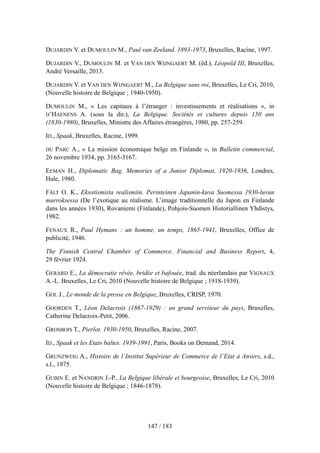 DUJARDIN V. et DUMOULIN M., Paul van Zeeland. 1893-1973, Bruxelles, Racine, 1997.
DUJARDIN V., DUMOULIN M. et VAN DEN WIJNGAERT M. (éd.), Léopold III, Bruxelles,
André Versaille, 2013.
DUJARDIN V. et VAN DEN WIJNGAERT M., La Belgique sans roi, Bruxelles, Le Cri, 2010,
(Nouvelle histoire de Belgique ; 1940-1950).
DUMOULIN M., « Les capitaux à l’étranger : investissements et réalisations », in
D’HAENENS A. (sous la dir.), La Belgique. Sociétés et cultures depuis 150 ans
(1830-1980), Bruxelles, Ministre des Affaires étrangères, 1980, pp. 257-259.
ID., Spaak, Bruxelles, Racine, 1999.
DU PARC A., « La mission économique belge en Finlande », in Bulletin commercial,
26 novembre 1934, pp. 3165-3167.
EEMAN H., Diplomatic Bag. Memories of a Junior Diplomat, 1920-1936, Londres,
Hale, 1980.
FÄLT O. K., Eksotismista realismiin. Perinteinen Japanin-kuva Suomessa 1930-luvun
murroksessa (De l’exotique au réalisme. L’image traditionnelle du Japon en Finlande
dans les années 1930), Rovaniemi (Finlande), Pohjois-Suomen Historiallinen Yhdistys,
1982.
FENAUX R., Paul Hymans : un homme, un temps, 1865-1941, Bruxelles, Office de
publicité, 1946.
The Finnish Central Chamber of Commerce. Financial and Business Report, 4,
29 février 1924.
GERARD E., La démocratie rêvée, bridée et bafouée, trad. du néerlandais par VIGNAUX
A.-L. Bruxelles, Le Cri, 2010 (Nouvelle histoire de Belgique ; 1918-1939).
GOL J., Le monde de la presse en Belgique, Bruxelles, CRISP, 1970.
GOORDEN T., Léon Delacroix (1867-1929) : un grand serviteur du pays, Bruxelles,
Catherine Delacroix-Petit, 2006.
GROSBOIS T., Pierlot. 1930-1950, Bruxelles, Racine, 2007.
ID., Spaak et les Etats baltes. 1939-1991, Paris, Books on Demand, 2014.
GRUNZWEIG A., Histoire de l’Institut Supérieur de Commerce de l’Etat à Anvers, s.d.,
s.l., 1975.
GUBIN E. et NANDRIN J.-P., La Belgique libérale et bourgeoise, Bruxelles, Le Cri, 2010
(Nouvelle histoire de Belgique ; 1846-1878).
147 / 183
 