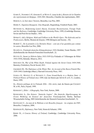 GUBIN E., NANDRIN J.-P., GERARD E. et WITTE E. (sous la dir.), Histoire de la Chambre
des représentants de Belgique. 1830-2002, Bruxelles, Chambre des représentants, 2003.
HERENG J., Le Soir dans l’histoire, Bruxelles, Luc Pire, 2003.
HERRE F., Napoleon Bonaparte. Eine Biografie, Regensburg, Friedrich Pustet, 2003.
HEYWOOD A., Modernising Lenin’s Russia. Economic Reconstruction, Foreign Trade
and the Railways, Cambridge, Cambridge University Press, 1999, (Cambridge Russian,
Soviet and Post-Soviet Studies ; 105).
HONKO L. (éd.), Religion, Myth and Folklore in the World’s Epics. The Kalevala and its
Predecessors, Berlin, Mouton de Gruyter, 1990 (Religion and Society ; 30).
HUBERT C., De la première à La Dernière Heure : cent ans d’un quotidien pas comme
les autres, Bruxelles Luc Pire, 2006.
HULDÉN A., Finnlands deutsches Königsabenteuer 1918, Reinbek, Traute Warnke, 1997
(Schriftenreihe der Deutsch-Finnischen Gesellschaft ; 2).
HYYTIÄ O., Suomi ja Hitlerin Saksa 1933-1939 (La Finlande et l’Allemagne de Hitler
1933-1939), Helsinki, Minerva, 2012.
IRINCHEEV B., War of the White Death. Finland Against the Soviet Union 1939-1940,
Barnsley (Yorkshire), Pen & Sword, 2011.
JAKOBSON M., The Diplomacy of the Winter War: An Account of the Russo-Finnish War,
1939-1940, Cambridge (Mass.), Harvard University Press, 1961.
JUSSILA O., HENTILÄ S. et NEVAKIVI J., From Grand-Duchy to a Modern State: A
Political History of Finland since 1809, trad. du finnois par ARTER D. et E.-V., Londres,
Hurst, 1999.
ID., Histoire politique de la Finlande XIXe - XXe siècle, trad. du finnois par COURZET
M. et M., Paris, Fayard, 1999.
KERSHAW I., Hitler : A Biography, New York, Norton, 2008.
KESSELRING A., Des Kaisers “finnische Legion”. Die finnische Jägerbewegung im
Ersten Weltkrieg im Kontext der deutschen Finnlandpolitik, Berlin, Berliner
Wissenschafts-Verlag, 2005 (Schriftenreihe der Deutsch-Finnischen Gesellschaft ; 5).
KESTELOOT C., Au nom de la Wallonie et de Bruxelles français : les origines du FDF,
Bruxelles, Complexe, 2004.
KISSINGER H., Diplomacy, New York, Simon & Schuster, 1994.
KIRBY D., A Concise History of Finland, Cambridge, Cambridge University Press,
2006.
148 / 183
 