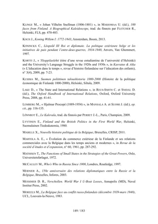 KLINGE M., « Johan Vilhelm Snellman (1806-1881) », in MARJOMAA U. (éd.), 100
faces from Finland. A Biographical Kaleidoscope, trad. du finnois par FLETCHER R.,
Helsinki, FLS, pp. 470-483.
KOCH J., Koning Willem I: 1772-1843, Amsterdam, Boom, 2013.
KONINCKX C., Léopold III Roi et diplomate. La politique extérieure belge et les
initiatives de paix pendant l’entre-deux-guerres, 1934-1940, Anvers, Van Ghemmert,
1997.
KORTTI J., « Ylioppilaslehti (titre d’une revue estudiantine de l’université d’Helsinki)
and the University’s Language Struggle in the 1920s and 1930s », in Kasvatus & Aika
(« L’éducation dans le temps », revue d’histoire finlandaise sur l’éducation des enfants),
n° 3(4), 2009, pp. 7-23.
KUSIMA M., Suomen poliittinen taloushistoria 1000-2000 (Histoire de la politique
économique de Finlande 1000-2000), Helsinki, Siltala, 2009.
LAKE D., « The State and International Relations », in REUS-SMITH C. et SNIDAL D.
(éd.), The Oxford Handbook of International Relations, Oxford, Oxford University
Press, 2008, pp. 41-61.
LEMBERG M., « Hjalmar Procopé (1889-1954) », in MANSALA A. et SUOMI J. (éd.), op.
cit., pp. 116-135.
LÖNNROT E., Le Kalevala, trad. du finnois par PERRET J.-L., Paris, Champion, 2009.
LYYTINEN E., Finland and the British Politics in the First World War, Helsinki,
Suomalainen Tiedeakatemia, 1980.
MABILLE X., Nouvelle histoire politique de la Belgique, Bruxelles, CRISP, 2011.
MARTOLA A. E., « Évolution du commerce extérieur de la Finlande et ses relations
commerciales avec la Belgique dans les temps anciens et modernes », in Revue de la
société d’études et d’expansion, n° 60, 1961, pp. 287-292.
MATHISEN T., The Functions of Small States in the Strategies of the Great Powers, Oslo,
Universitetsførlaget, 1972.
MCCAULEY M., Who’s Who in Russia Since 1900, Londres, Routledge, 1997.
MERNIER A., 150e anniversaire des relations diplomatiques entre la Russie et la
Belgique, Bruxelles, Infores, 2003.
MESSIMER D. R., Verschollen. World War I U-Boat Losses, Annapolis (MD), Naval
Institut Press, 2002.
MOREELS M., La Belgique face au conflit russo-finlandais (décembre 1939-mars 1940),
UCL, Louvain-la-Neuve, 1983.
149 / 183
 