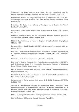 NEVAKIVI J., The Appeal that was Never Made: The Allies, Scandinavia, and the
Finnish Winter War, 1939-1940, Montreal, McGill-Queen’s University Press, 1976.
PAASIVIRTA J., Finland and Europe: The Early Years of Independence, 1917-1939, trad.
du finnois par HERRING P., Helsinki, SHS, 1988, (Societas historica Finlandiae. Studia
historica ; 29).
PALMER A., The Baltic. A New History of the Region and its People, New York /
Londres, Overlook, 2005.
PALOPOSKI J., « Harri Holma (1886-1954) », in MANSALA A. et SUOMI J. (éd.), op. cit.,
pp. 92-115.
PAXTON J., Leaders of Russia and the Soviet Union. From the Romanov Dynasty to
Vladimir Putin, New York, Fitzroy Dearborn, 2004.
PÊCHEUX J., Évolution de la presse en Belgique, Bruxelles, Institut Géographique
Militaire, 1950.
PIETIÄINEN J.-P., « Rudolf Holsti (1881-1945) », in MANSALA A. et SUOMI J. (éd.), op.
cit., pp. 76-91.
PIHKALA E., Suomalaiset maailmantaloudessa keskiajalta EU-Suomeen (Les Finlandais
et l’économie mondiale du Moyen Age à nos jours), Helsinki, SKS, 2001 (Tietolipas ;
181).
POLASKY J., Emile Vandervelde, le patron, Bruxelles, Labor, 1995.
POLVINEN T., Between East and West: Finland in International Politics, 1944-1974,
trad. du finnois par KIRBY D. et HERRING P., Minneapolis, University of Minnesota
Press, 1986, pp. 5-6 (The Nordic Series ; 13).
ROY A., Finland’s Relations With The Soviet Union, 1944-84, Chippenham (Wiltshire),
Palgrave Macmillan, 1985.
SCHILLING H., Martin Luther : rebelle dans un temps de rupture, trad. de l’allemand par
SCHLEGEL J.-L., Paris, Salvator, 2014.
SCHYBERGSON P., Juuret metsassa (Les racines de la forêt): Schauman 1883-1983,
Helsinki, 1983.
SEPPÄLÄ E., Ranskalainen Eurooppa ja suomalainen Suomi: Jean-Louis Perret
kulttuurinvälittäjänä ja verkostoitujana 1919-1945 (L’Europe francophone et la
Finlande finnoise. Jean-Louis Perret, médiateur culturel et réseauteur 1919-1945),
Helsinki, Université d’Helsinki, 2014.
SETÄLÄ E., La législation finlandaise des langues finnoise et suédoise, Helsinki, 1920.
SERVICE R., Lenin: A Biography, Harvard, University Press, 2002.
150 / 183
 