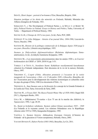 SION G., Henri Jaspar : portrait d’un homme d’Etat, Bruxelles, Brepols, 1964.
Situation juridique et les droits des minorités en Finlande, Helsinki, Ministère des
Affaires étrangères de Finlande, 1921.
SOIKKANEN T., « The Development of Political Parties », in MYLLY J. et BERRY M.
(éd.), Political Parties in Finland: Essays in History and Politics, Turku, University of
Turku — Department of Political History, 1984.
SOUTOU G.-H., L’Europe de 1815 à nos jours, 2e éd., Paris, PUF, 2009.
STÉPHANY P. La Libre Belgique : histoire d’un journal libre, 1884-1996, Louvain-la-
Neuve, Duculot, 1996.
SUETENS M., Histoire de la politique commerciale de la Belgique depuis 1830 jusqu’à
nos jours, Bruxelles, Librairie encyclopédique, 1955.
Suomen ja Yhdysvaltain diplomaattisuhteet (Relations diplomatiques finno-
américaines), 2e éd., Jyväskylä, Gummerus Kirjapaino, 1999.
SWENNEN M., « Les mouvements anticommunistes dans les années 1920 », in Courrier
hebdomadaire du CRISP, n° 2059, 2010/14, pp. 5-51.
TARKKA J. et TIITTA A., Itsenäinen Suomi. Kahdeksan vuosikymmentä kansakunnan
elämästä (La Finlande indépendante. Huit décennies de la vie de la nation), Helsinki,
Otava, 1997.
TERLINDEN C., L’esprit d’Oslo. Allocution prononcée à l’occasion de la soirée
inaugurale de l’association « Oslo » le 12 décembre 1939, à Bruxelles, Bruxelles, éd.
de l’Association pour le développement des relations économiques et culturelles entre
les pays du groupe d’Oslo, 1940 (Les documents d’Oslo ; 1).
TRIFONOVA A., Suur-Suomen aate ja Itä-Karjala (Le concept de la Grande-Finlande et
la Carélie de l’Est), Tartu, Université de Tartu, 2005.
TROTTER W., A Frozen Hell: The Russo-Finnish Winter War of 1939-1940, Chapel Hill
(N.C.), Algonquin Books, 1991.
UOLA M., « Jääkärimarssi 75-vuotias » (Les 75 ans de la marche des Jääkärit), in
Vapaussoturi, 1992, 3, pp. 28-29.
ID., Suomi ja keskuksen valtakunta. Suomen suhteet Kiinan tasavaltaan 1919 – 1949
(La Finlande et le royaume central. Les relations finlandaises avec la République
chinoise entre 1919 et 1949), Kangasalan Kirjapaino, 1995.
VAHTOLA J., Suomen historia: Jääkaudesta Euroopan Unioniin (L’histoire de
Finlande : de la glaciation à l’Union européenne), Helsinki, Otava, 2003.
VAN DEN DUNGEN P., Hubert Pierlot (1883-1963), Bruxelles, Le Cri, 2011.
151 / 183
 