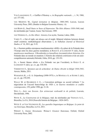 VAN LANGENHOVE F., « Gaiffier d’Hestroy », in Biographie nationale…, t. 34, 1968,
col. 377-382.
VAN MEERTEN M., Capital formation in Belgium, 1900-1995, Leuven, Leuven
University Press, 2003, (Studies in Belgian Economic History ; 6).
VAN ROON G., Small States in Years of Depression. The Oslo Alliance 1930-1940, trad.
du néerlandais par l’auteur, Assen, Van Gorcum, 1989.
VAN YPERSELE L., Le Roi Albert : histoire d’un mythe, Tournai, Labor, 2006.
VARES V., « Out of sight, not always out of might. Bilateral relations between distant
small countries; methodological observations », in Valhalian Journal of Historical
Studies, n° 16, 2011, pp. 5-19.
ID., « Suomen paikka euroopassa maailmansotien välillä » (La place de la Finlande dans
l’Europe entre les deux guerres mondiales), in RAILO E. et LAAMANEN V. (éd.), Suomi
muuttuvassa maailmassa. Ulkosuhteiden ja kansallisen itseymmärryksen historiaa, (La
Finlande dans un monde en mutation. L’histoire des relations extérieures et de son auto-
compréhension nationale) Helsinki, Edita, 2010, pp. 135-191.
ID., « Suomi lännen silmin » (La Finlande vue par l’occident), in RAILO E. et
LAAMANEN V. (éd.), op. cit., pp. 318-350.
VERHOEYEN E., Spionnen aan de achterdeur: de Duitse Abwehr in België 1936-1945,
Anvers, Malku, 2011.
WAHLBÄCK K., « G. A. Gripenberg (1890-1975) », in MANSALA A. et SUOMI J. (éd.),
op. cit., pp. 270-295.
WALLE M. et HELMREICH J. E., « Convention politique ou accord militaire ? La
négociation de l’accord franco-belge de 1920 », in Guerres mondiales et conflits
contemporains, 159, juillet 1990, pp. 21-36.
WILS L., Joris van Severen. Een aristocraat verdwaald in de politiek, Louvain,
Davidsfonds, 1996.
WITTE E., La Construction de la Belgique, trad. du néerlandais par VIGNAUX A.-L.,
Bruxelles, Le Cri, 2010 (Nouvelle histoire de Belgique ; 1828-1847).
WITTE E. et VAN VELTHOVEN H., Les querelles linguistiques en Belgique. Le point de
vue historique, Bruxelles, Le Cri, 2011.
WRIGHT J., Gustav Stresemann. Weimar’s Greatest Statesman, Oxford, Oxford
University Press, 2002.
152 / 183
 