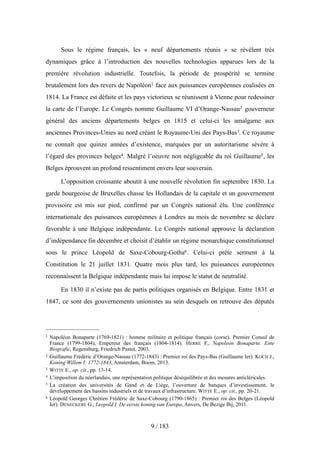 Sous le régime français, les « neuf départements réunis » se révèlent très
dynamiques grâce à l’introduction des nouvelles technologies apparues lors de la
première révolution industrielle. Toutefois, la période de prospérité se termine
brutalement lors des revers de Napoléon1 face aux puissances européennes coalisées en
1814. La France est défaite et les pays victorieux se réunissent à Vienne pour redessiner
la carte de l’Europe. Le Congrès nomme Guillaume VI d’Orange-Nassau2 gouverneur
général des anciens départements belges en 1815 et celui-ci les amalgame aux
anciennes Provinces-Unies au nord créant le Royaume-Uni des Pays-Bas3. Ce royaume
ne connaît que quinze années d’existence, marquées par un autoritarisme sévère à
l’égard des provinces belges4. Malgré l’oeuvre non négligeable du roi Guillaume5, les
Belges éprouvent un profond ressentiment envers leur souverain.
L’opposition croissante aboutit à une nouvelle révolution fin septembre 1830. La
garde bourgeoise de Bruxelles chasse les Hollandais de la capitale et un gouvernement
provisoire est mis sur pied, confirmé par un Congrès national élu. Une conférence
internationale des puissances européennes à Londres au mois de novembre se déclare
favorable à une Belgique indépendante. Le Congrès national approuve la déclaration
d’indépendance fin décembre et choisit d’établir un régime monarchique constitutionnel
sous le prince Léopold de Saxe-Cobourg-Gotha6. Celui-ci prête serment à la
Constitution le 21 juillet 1831. Quatre mois plus tard, les puissances européennes
reconnaissent la Belgique indépendante mais lui impose le statut de neutralité.
En 1830 il n’existe pas de partis politiques organisés en Belgique. Entre 1831 et
1847, ce sont des gouvernements unionistes au sein desquels on retrouve des députés
9 / 183
1 Napoléon Bonaparte (1769-1821) : homme militaire et politique français (corse). Premier Consul de
France (1799-1804), Empereur des français (1804-1814). HERRE F., Napoleon Bonaparte. Eine
Biografie, Regensburg, Friedrich Pustet, 2003.
2 Guillaume Frédéric d’Orange-Nassau (1772-1843) : Premier roi des Pays-Bas (Guillaume Ier). KOCH J.,
Koning Willem I: 1772-1843, Amsterdam, Boom, 2013.
3 WITTE E., op. cit., pp. 13-14.
4 L’imposition du néerlandais, une représentation politique déséquilibrée et des mesures anticléricales.
5 La création des universités de Gand et de Liège, l’ouverture de banques d’investissement, le
développement des bassins industriels et de travaux d’infrastructure. WITTE E., op. cit., pp. 20-21.
6 Léopold Georges Chrétien Frédéric de Saxe-Cobourg (1790-1865) : Premier roi des Belges (Léopold
Ier). DENECKERE G., Leopold I. De eerste koning van Europa, Anvers, De Bezige Bij, 2011.
 
