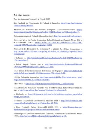 9.4. Sites internet
Tous les sites ont été consultés le 16 août 2015.
Site Facebook de l’Ambassade de Finlande à Bruxelles, https://www.facebook.com/
FinnishEmbassyBrussels.
Archives du ministère des Affaires étrangères (Ulkoasiainministeriö) (http://
formin.finland.fi/public/default.aspx?nodeid=49228&culture=en-US&contentlan=2).
Archives nationales de Finlande (Kansallisarkisto) (http://www.arkisto.fi/en/frontpage).
ASPELUND M., « Le Comité économique Belgo-Finlandais actif depuis 70 ans déjà »,
9 d é c e m b r e 2 0 0 4 , h t t p : / / w w w. f i n l a n d e . b e / p u b l i c / d e f a u l t . a s p x ?
contentid=94567&contentlan=32&culture=fr-FR.
ASSELAIN J.-C., DEMARTINI A., GAUCHON P. et VERLEY P., « Crises économiques »,
http://www.universalis-edu.com.proxy.bib.ucl.ac.be:8888/encyclopedie/crises-
economiques/.
« Belgium », http://formin.finland.fi/public/default.aspx?nodeid=17203&culture=en-
US&contentlan=2.
« Brück, August Freiherr von », http://www.bundesarchiv.de/aktenreichskanzlei/
1919-1933/0000/adr/adrag/kap1_2/para2_334.html.
« Les débuts de la Représentation de Finlande en Belgique » http://www.finlande.be/
public/default.aspx?nodeid=35385&contentlan=32&culture=fr-FR.
L’Église finlandaise des marins, http://www.merimieskirkko.fi/merimieskirkko ; http://
belgia.merimieskirkko.fi/2-johtajan-tervehdys.
« Eric Sasse », http://www.ceff-sfv.be/fr/nieuwsbriefbulletin_2.html#archives.
« Exhibition Pro Finlandia. Finland’s road to independence. Perspective: France and
Italy », http://www.arkisto.fi/en/services/viestintae-2/profinlandia-2.
« Finlande », http://diplomatie.belgium.be/fr/politique/regions_mondiales/
europe_occidentale/.
« Finlande - Exposition Universelle de Bruxelles 1935 », http://www.worldfairs.info/
expopavillondetails.php?expo_id=29&pavillon_id=2186.
« Hans Frederick Arthur Schoenfeld (1889-1952) », https://history.state.gov/
departmenthistory/people/schoenfeld-hans-frederick-arthur.
« Historique - Exposition Internationale Coloniale, Maritime et d’Art Flamand Anvers
1930 », http://www.worldfairs.info/expohistorique.php?expo_id=30.
153 / 183
 