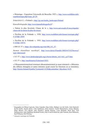 « Historique - Exposition Universelle de Bruxelles 1935 », http://www.worldfairs.info/
expohistorique.php?expo_id=29.
JYRKIÄINEN J., « Finland », http://ejc.net/media_landscapes/finland.
Kansallisbiografia, http://www.kansallisbiografia.fi/1.
« Nation la plus favorisée, Clause de la », http://www.universalis.fr/encyclopedie/
clause-de-la-nation-la-plus-favorisee/.
« Pavillon de la Finlande », 1930, http://www.worldfairs.info/forum/viewtopic.php?
f=353&t=2059.
« Pavillon de la Finlande », 1935, http://www.worldfairs.info/forum/viewtopic.php?
f=325&t=1957#.
« SM UC 57 », https://de.wikipedia.org/wiki/SM_UC_57.
Suomen tilastollinen vuosikirja2, http://www.doria.fi/handle/10024/67152/browse?
type=dateissued.
« UC 57 », http://www.denkmalprojekt.org/u-boote/uboote_wk1/wk1_uc57.htm.
« UC 57 », http://merihistoria.fi/aineistot/1033/.
« Ulkoasiainministeriössä toimineet ulkoasiainministerit ja muut ministerit » (Ministres
des Affaires étrangères et autres ministres ayant exercé les fonctions en ce ministère),
http://formin.finland.fi/public/?contentid=41366&contentlan=1&culture=fi-FI.
154 / 183
1 Biographies de Mikael Agricola, Aimo Cajander, Eljas Erkko, Rüdiger von der Goltz, Antti Hackzell,
Kyösti Kallio, Kaarlo Kares, Urho Kekkonen, Elias Lönnrot, Gustaf Mannerheim, Armas Martola,
Hugo Meurer, Arvi Oksala, Juho Paasikivi, Henrik Ramsay, Lauri Relander, Risto Ryti, Yrjö
Saastamoinen, Juho Ståhlberg, Reinhold Svento, Pehr Evind Svinhufvud, Juho Vennola, Kurt Wallenius,
Karl Wilkama, Rolf Witting.
2 Annuaire statistique de Finlande.
 