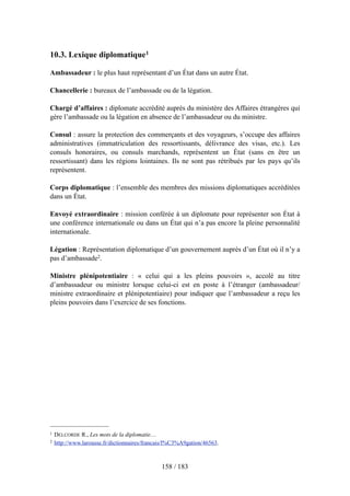 10.3. Lexique diplomatique1
Ambassadeur : le plus haut représentant d’un État dans un autre État.
Chancellerie : bureaux de l’ambassade ou de la légation.
Chargé d’affaires : diplomate accrédité auprès du ministère des Affaires étrangères qui
gère l’ambassade ou la légation en absence de l’ambassadeur ou du ministre.
Consul : assure la protection des commerçants et des voyageurs, s’occupe des affaires
administratives (immatriculation des ressortissants, délivrance des visas, etc.). Les
consuls honoraires, ou consuls marchands, représentent un État (sans en être un
ressortissant) dans les régions lointaines. Ils ne sont pas rétribués par les pays qu’ils
représentent.
Corps diplomatique : l’ensemble des membres des missions diplomatiques accréditées
dans un État.
Envoyé extraordinaire : mission conférée à un diplomate pour représenter son État à
une conférence internationale ou dans un État qui n’a pas encore la pleine personnalité
internationale.
Légation : Représentation diplomatique d’un gouvernement auprès d’un État où il n’y a
pas d’ambassade2.
Ministre plénipotentiaire : « celui qui a les pleins pouvoirs », accolé au titre
d’ambassadeur ou ministre lorsque celui-ci est en poste à l’étranger (ambassadeur/
ministre extraordinaire et plénipotentiaire) pour indiquer que l’ambassadeur a reçu les
pleins pouvoirs dans l’exercice de ses fonctions.
158 / 183
1 DELCORDE R., Les mots de la diplomatie…
2 http://www.larousse.fr/dictionnaires/francais/l%C3%A9gation/46563.
 