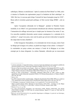 catholiques, libéraux et anticléricaux1. Après la création du Parti libéral2 en 1846, celui-
ci domine la Chambre des représentants jusqu’à la fondation du Parti catholique3 en
1884. Dès lors, le nouveau parti dirige l’exécutif de façon homogène jusqu’en 19184 .
Reste enfin le troisième grand parti politique, le Parti ouvrier belge (POB)5 , créé en
1885.
Après l’occupation allemande de la Belgique6 pendant la Première Guerre
mondiale, le roi Albert7 et le gouvernement introduisent des réformes importantes dont
l’instauration du suffrage universel pur et simple pour les hommes d’au moins 21 ans.
Ces nouvelles modalités électorales auront comme conséquence la « contrainte de la
coalition »8 : jusqu’à nos jours, rares sont les partis qui arrivent à décrocher la majorité
des sièges dans les deux chambres9.
L’élite bourgeoise francophone, à la commande des leviers du pays, tente d’unir
les Belges par la langue et la culture, ou plutôt leur langue et leur culture : le français10.
Le néerlandais est perçu comme une menace à l’unité de la Belgique et est donc
estompé par la classe dirigeante. La culture flamande, véhiculée par un mouvement
10 / 183
1 La devise nationale « L’union fait la force » renvoie à l’union des idéologies pour garantir la stabilité du
nouveau royaume et non à l’union entre Flamands et Wallons. WITTE E., op. cit., p. 148.
2 Devenu le Parti de la Liberté et du Progrès - Partij voor Vrijheid en Vooruitgang (PLP-PVV) en 1961,
ensuite scindé en 1972 selon le régime linguistique, aujourd’hui le Mouvement réformateur (MR) et
l’Open Vlaamse Liberalen en Democraten (Open VLD). MABILLE X. op. cit., pp. 249, 310.
3 Devenu le Parti social-chrétien - Christelijke Volkspartij (PSC-CVP) en 1945, scindé en 1968,
aujourd’hui le Centre démocrate humaniste (CDH) et le Christen-Democratisch en Vlaams (CD&V).
Ibid., pp. 249, 296.
4 Ibid., p. 165.
5 En 1940 il devient le Parti socialiste belge - Belgische Socialistische Partij (PSB- BSP) et se scinde en
1978, aujourd’hui le Parti socialiste (PS) et Socialistische Partij Anders (sp.a). Ibid., pp. 249, 312.
6 L’Allemagne n’occupe pas l’entièreté du pays. La rive gauche de l’Yser reste territoire libre.
7 Albert Leopold Clément Marie Meinrad de Saxe-Cobourg (1875-1934) : troisième roi des Belges
(Albert Ier). VAN YPERSELE L., Le Roi Albert : histoire d’un mythe, Tournai, Labor, 2006.
8 MABILLE X. op. cit., p. 205.
9 Les seuls gouvernements homogènes sont Duvieusart (1950), Pholien (1950-1952), Van Houtte
(1952-1954) et Eyskens II (1958) chez les sociaux-chrétiens, Spaak II (7 jours en 1946) chez les
socialistes. Ibid., p. 263.
10WITTE E. et VAN VELTHOVEN H., Les querelles linguistiques en Belgique. Le point de vue historique,
Bruxelles, Le Cri, 2011, p. 51.
 