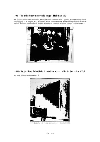 10.17. La mission commerciale belge à Helsinki, 1934
De gauche à droite : Maxime Gérard, Maurice Mineur (secrétaire de la Légation), Harold Eeman (Consul
de Belgique), E. de Pierpont, G. A. Roelandts, Major Mesmaekers et M. Hakkarainen (conseiller d’État et
chef du protocole au ministère des Affaires étrangères de Finlande). La Libre Belgique, 20 juin 1934, p. 2.
10.18. Le pavillon finlandais, Exposition universelle de Bruxelles, 1935
La Libre Belgique, 11 mai 1935, p. 3.
171 / 183
 