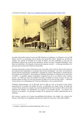 « Pavillon de la Finlande », http://www.worldfairs.info/forum/viewtopic.php?f=325&t=1957#.
Les plans du pavillon étaient l’oeuvre de MM. Hytönen et Luukkonen. Le bâtiment couvrait 200
mètres carrés et se présentait sous la forme d’un grand bloc blanc, détaché sur un fond de
verdure, aux abords du Pavillon de la Ville de Rome. Un mât, semblable à celui que les
Scandinaves plantent au seuil de leur habitation, élevait très haut l’étendard finlandais, croix
bleue sur fond blanc. Et la façade n’était qu’une immense verrière — si bien que du dehors, les
passants apercevaient tout l’intérieur du pavillon.
La partie principale en était constituée par une vaste salle en fer à cheval, décorée des écussons
des neuf provinces finlandaises. Le parquet était en fin contreplaqué ; aux murs, les architectes
avaient dessiné neuf fresques synthétiques, résumant les aspects pittoresques et architecturaux
des régions de la Finlande. C’était surtout la Finlande touristique et culturelle qu’on avait tenu
à montrer : et quelques images symboliques évoquaient la vie en ces régions si peu connues
encore : un voilier, un canot, un archipel, un arbre, un athlète en course, un lynx, un ours, un
pêcheur jetant ses filets, un cerf, une paysanne inclinée vers la terre qu’elle cultive — autant de
visions précises et schématiques de l’existence finlandaise et de ses particularités.
D’habiles photomontages, où le désordre était un effet de l’art et du goût le plus adroit,
montraient la vie joyeuse des plages du pays, la splendeur des chutes d’eau, la foulée du
coureur Nurmi, gloire de sa patrie, les ports de chargement des bois (celui de Ukras est le plus
important du monde), les cathédrales, les cloîtres et les grandes Ecoles ; les ateliers, les
scieries, les entrepôts ; les paysages enneigés de la Laponie aux confins septentrionaux de la
Finlande.
Des vitrines, ouvertes sur l’avenue rassemblaient des faïences, des étoffes, des cristaux, des
bronzes, mille objets d’art appliqué, décelant une culture très ancienne et des goûts raffinés1.
172 / 183
1 « Finlande - Exposition Universelle de Bruxelles 1935 », op. cit.
 