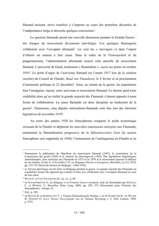 flamand naissant, arrive toutefois à s’imposer au cours des premières décennies de
l’indépendance belge et décroche quelques concessions1.
La question flamande prend une nouvelle dimension pendant la Grande Guerre :
des franges du mouvement deviennent anti-belges. Ces quelques flamingants
collaborent avec l’occupant allemand2 (ce sont les « inciviques ») dans l’espoir
d’obtenir un soutien à leur cause. Dans le cadre de la Flamenpolitik et du
pangermanisme, l’administration allemande nourrit cette parcelle du mouvement
flamand. L’université de Gand, totalement « flamandisée », ouvre ses portes en octobre
19163. Le point d’orgue de l’activisme flamand est l’année 1917 lors de la création
(secrète) du Conseil de Flandre, Raad van Vlaanderen, le 4 février et sa proclamation
d’autonomie politique le 22 décembre4. Ainsi, au sortant de la guerre, les populations
font l’amalgame, injuste, entre activisme et mouvement flamand. Ce dernier perd toute
crédibilité alors qu’en réalité la grande majorité des Flamands s’étaient opposés à toute
forme de collaboration. La cause flamande est donc décapitée au lendemain de la
guerre5. Néanmoins, cinq députés nationalistes-flamands sont élus lors des élections
législatives de novembre 19196.
Au cours des années 1920 les francophones craignent le poids économique
croissant de la Flandre et déplorent les nouvelles concessions octroyées aux Flamands,
notamment la flamandisation progressive de la Rijksuniversiteit Gent (la section
francophone sera supprimée en 1930), l’instauration de l’unilinguisme en Flandre et en
11 / 183
1 Notamment la publication du Manifeste du mouvement flamand (1847), la constitution de la
Commission des griefs (1856) et la création du Meetingpartij (1862). Des législations linguistiques,
insatisfaisantes, sont octroyées aux Flamands en 1873 et en 1878 et le mouvement poursuit la défense
de ses intérêts. GUBIN E. et NANDRIN J.-P., La Belgique libérale et bourgeoise, Bruxelles, Le Cri, 2010,
pp. 131-135 (Nouvelle histoire de Belgique ; 1846-1878).
2 La ferveur patriotique est très forte en Belgique pendant la guerre. La grande majorité des Flamands est
scandalisée lorsqu’elle apprend que certains d’entre eux collaborent avec l’occupant allemand au nom
de leur cause.
3 WITTE E. et VAN VELTHOVEN H., op. cit., p. 89.
4 DE SCHAEPDRIJVER S., La Belgique et la Première Guerre mondiale, trad. du néerlandais par SPITAELS
C. et MARNIX V., Bruxelles, Peter Lang, 2004, pp. 259, 272 (Documents pour l’histoire des
francophonies / Europe, 4).
5 Ibid., p. 289.
6 DE WEVER B. et SEBERECHTS F., « Vlaams-Nationalistische Partijen », in DE SCHRYVER R., DE WEVER
B., DURNEZ G. (e.a.), Nieuwe Encyclopedie van de Vlaamse Beweging, t. 3, Tielt, Lannoo, 1998,
p. 3335.
 