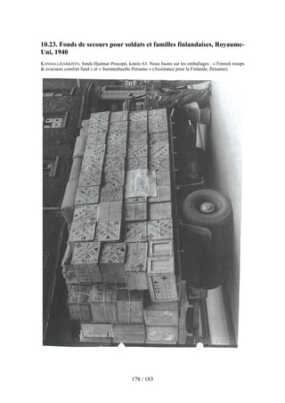 10.23. Fonds de secours pour soldats et familles finlandaises, Royaume-
Uni, 1940
KANSALLISARKISTO, fonds Hjalmar Procopé, kotelo 63. Nous lisons sur les emballages : « Finnish troops
& evacuees comfort fund » et « Suomenhuolto Petsamo » (Assistance pour la Finlande, Petsamo).
178 / 183
 