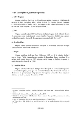 10.27. Descriptif des journaux dépouillés
La Libre Belgique
Organe catholique fondé par les frères Louis et Victor Jourdain en 1884 lors de la
création du Parti catholique belge, intitulé d’abord Le Patriote. Organe clandestin
d’excellence pendant la Guerre 14-18 : il se moque de l’occupant et maintient le moral
de l’occupé. Il est rebaptisé La Libre Belgique en 19151.
Le Soir
Organe neutre fondé en 1887 par Nicolas Corbelin, Edgard Roels et Emile Rossel.
Il commence assez modestement comme feuille d’annonces. Publié sous censure
pendant l’occupation allemande des deux guerres mondiales (Le Soir volé)2.
La Dernière Heure
Organe libéral qui se concentre sur les sports et les images, fondé en 1906 par
Maurice Brébart et Fernand Oedenkoven3.
Le Peuple
Organe socialiste fondé par Jean Volders en 1885 lors de la création du Parti
ouvrier belge. Publié clandestinement pendant la Deuxième Guerre mondiale il est
racheté par le groupe Rossel en 1997, fusionné avec le journal La Wallonie et devient Le
Matin. Ce dernier disparaît en 19994.
Le Vingtième Siècle
Organe catholique fondé en 1895 par Joris Helleputte et Charles de Broqueville.
Le journal francophone, ainsi que son équivalent flamand Het Vaderland, s’exilent au
Havre avec le gouvernement belge pendant l’occupation allemande. Il est largement
distribué au front. Le journal disparaît en 19405.
182 / 183
1 STÉPHANY P. La Libre Belgique : histoire d’un journal libre, 1884-1996, Louvain-la-Neuve, Duculot,
1996.
2 HERENG J., Le Soir dans l’histoire, Bruxelles, Luc Pire, 2003.
3 HUBERT C., De la première à La Dernière Heure : cent ans d’un quotidien pas comme les autres,
Bruxelles Luc Pire, 2006.
4 CAMPÉ R., Radioscopie de la presse belge, Verviers, Gérard, 1975, pp. 97-145.
5 DE WAELE M., « XXe Siècle, Le », in DE SCHRYVER R., DE WEVER B., DURNEZ G. (e.a.), op. cit.,
p. 3773.
 