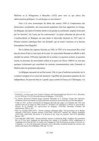 Wallonie et le bilinguisme à Bruxelles (1932) pour tout ce qui relève des
administrations publiques. Le sud du pays se sent menacé1.
Face à la crise économique du début des années 1930 et l’impuissance des
démocraties occidentales, des mouvements populistes font leur apparition en Europe.
En Belgique, des partis d’extrême droite et de gauche se constituent, inspirés d’une part
par les fascistes2, de l’autre par les communistes3. Le point culminant du pouvoir de
l’extrême-droite en Belgique est sans doute le tête-à-tête électoral en 1937 entre le
Premier ministre catholique Paul van Zeeland4, qui en resort victorieux et le fasciste
francophone Léon Degrelle5.
Par la défaite des régimes fascistes en 1945, le VNV et le mouvement Rex n’ont
plus de raison d’être et sont rayés de la carte. Le mouvement flamand est affaibli et doit
attendre les années 1950 pour reprendre de la couleur. La question scolaire, la question
royale, la naissance du mouvement wallon et la grève de l’hiver 1960-61 ne sont que
quelques événements qui exacerbent les tensions communautaires entre Flamands et
Wallons dans les prochaines décennies.
La Belgique naissante est un État neutre. Elle n’a pas d’ambition territoriale sur le
continent européen et se soucie de maintenir l’équilibre des puissances garantes de son
indépendance. Ne pouvant être un « grand » pays comme la France ou l’Allemagne, « la
12 / 183
1 GERARD E., La démocratie rêvée, bridée et bafouée, trad. du néerlandais par VIGNAUX A.-L., Bruxelles,
Le Cri, 2010, pp. 151-155 (Nouvelle histoire de Belgique ; 1918-1939).
2 Le Vlaams Nationaal Verbond (Ligue nationale flamande) et le Verdinaso (Ligue des nationaux-
solidaristes Thiois) en Flandre, la Légion nationale et surtout le mouvement Rex du côté francophone.
3 Fondé en 1921, le Parti communiste de Belgique décroche des sièges à la Chambre dès 1925 (son
meilleur score est 23 sièges en 1946). GUBIN E., NANDRIN J.-P., GERARD E. et WITTE E. (sous la dir.),
Histoire de la Chambre des représentants de Belgique. 1830-2002, Bruxelles, Chambre des
représentants, 2003, p. 453.
4 Paul van Zeeland (1893-1973) : homme politique catholique belge. Vice-gouverneur de la Banque
nationale (1934-1935), Premier ministre (1935-1936, 1936-1937), ministre des Affaires étrangères
(1935-1936, 1949-1954). DUJARDIN V. et DUMOULIN M., Paul van Zeeland. 1893-1973, Bruxelles,
Racine, 1997.
5 Léon Degrelle (1906-1994) : homme politique fasciste et journaliste belge. Fondateur des quotidiens
Rex et Le Pays Réel, fondateur du mouvement Rex, député à la Chambre (1939), collaborateur et
combattant sur le front de l’Est. Il s’enfuit vers l’Espagne en 1945 où il termine ses jours. COLIGNON A.,
« Degrelle », in Nouvelle Biographie Nationale, vol. 6, Bruxelles, Académie Royale des sciences, des
lettres et des beaux-arts de Belgique, 2001, pp. 111-123.
 